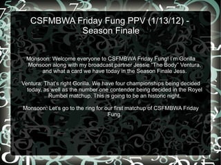CSFMBWA Friday Fung PPV (1/13/12) -  Season Finale Monsoon: Welcome everyone to CSFMBWA Friday Fung! I’m Gorilla Monsoon along with my broadcast partner Jessie “The Body” Ventura, and what a card we have today in the Season Finale Jess. Ventura: That’s right Gorilla. We have four championships being decided today, as well as the number one contender being decided in the Royel Rumbel matchup. This is going to be an historic night. Monsoon: Let’s go to the ring for our first matchup of CSFMBWA Friday Fung. 