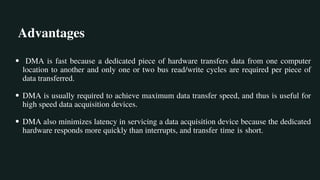 Advantages
DMA is fast because a dedicated piece of hardware transfers data from one computer
location to another and only one or two bus read/write cycles are required per piece of
data transferred.
DMA is usually required to achieve maximum data transfer speed, and thus is useful for
high speed data acquisition devices.
DMA also minimizes latency in servicing a data acquisition device because the dedicated
hardware responds more quickly than interrupts, and transfer time is short.
 