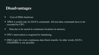 Disadvantages
Cost of DMA hardware
DMA is useful only for DATA commands. All non-data commands have to be
executed by CPU.
Data has to be stored in continuous locations in memory.
CPU's intervention is required for initializing
DMA logic for every continuous data block transfer. In other words, DATA
CHAINING is not possible.
 