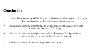 Conclusion
National Instruments uses DMA hardware and software technology to achieve high
throughput rates as well as to increase system utilization.
These achievements are accomplished by using a background mechanism of data
transfer that minimizes CPU usage.
Data acquisition users are highly aware of the advantages of background data
acquisition, and DMA solutions have been very popular.
Lab Driver double-buffered data acquisition features are
 