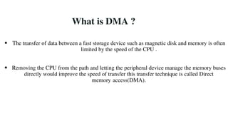 What is DMA ?
The transfer of data between a fast storage device such as magnetic disk and memory is often
limited by the speed of the CPU .
Removing the CPU from the path and letting the peripheral device manage the memory buses
directly would improve the speed of transfer this transfer technique is called Direct
memory access(DMA).
 