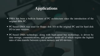 DMA has been a built-in feature of PC architecture since the introduction of the
original IBM PC.
PC-based DMA was used for floppy disk I/O in the original PC and for hard disk
I/O in later versions.
PC-based DMA technology, along with high-speed bus technology, is driven by
data storage, communications, and graphics needs-all of which require the highest
rates of data transfer between system memory and I/O devices.
 