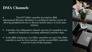 DMA Channels
The 8237 DMA controller provided by IBM
It includes four independent channels and may be expanded to any
number of channels by cascading additional controller chips.
In the IBM architecture, two DMA controllers are used. One DMA
controller is used for byte transfers, and the second DMA controller
is user for word (16-bit) transfers.
(International Business Machines) is a peripheral interface circuit for
allowing peripheral devices to directly transfer data to or from main
memory.
 