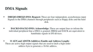 DMA Signals
DREQO-DREQ3-DMA Request: These are four independent, asynchronous input
Signals to the DMA channels through peripherals such as floppy disks and the hard
disk.
DACKO-DACK3-DMA Acknowledge: These are output lines to inform the
individual peripheral that a DMA is granted, DREQ and DACK are equivalent to
handshake signals in I/O devices.
O AEN and ADSTB-Additives Enable and Address Length:
These are active high output signals that are used to latch a high-order
address byte to generate a 16-bit address.
 
