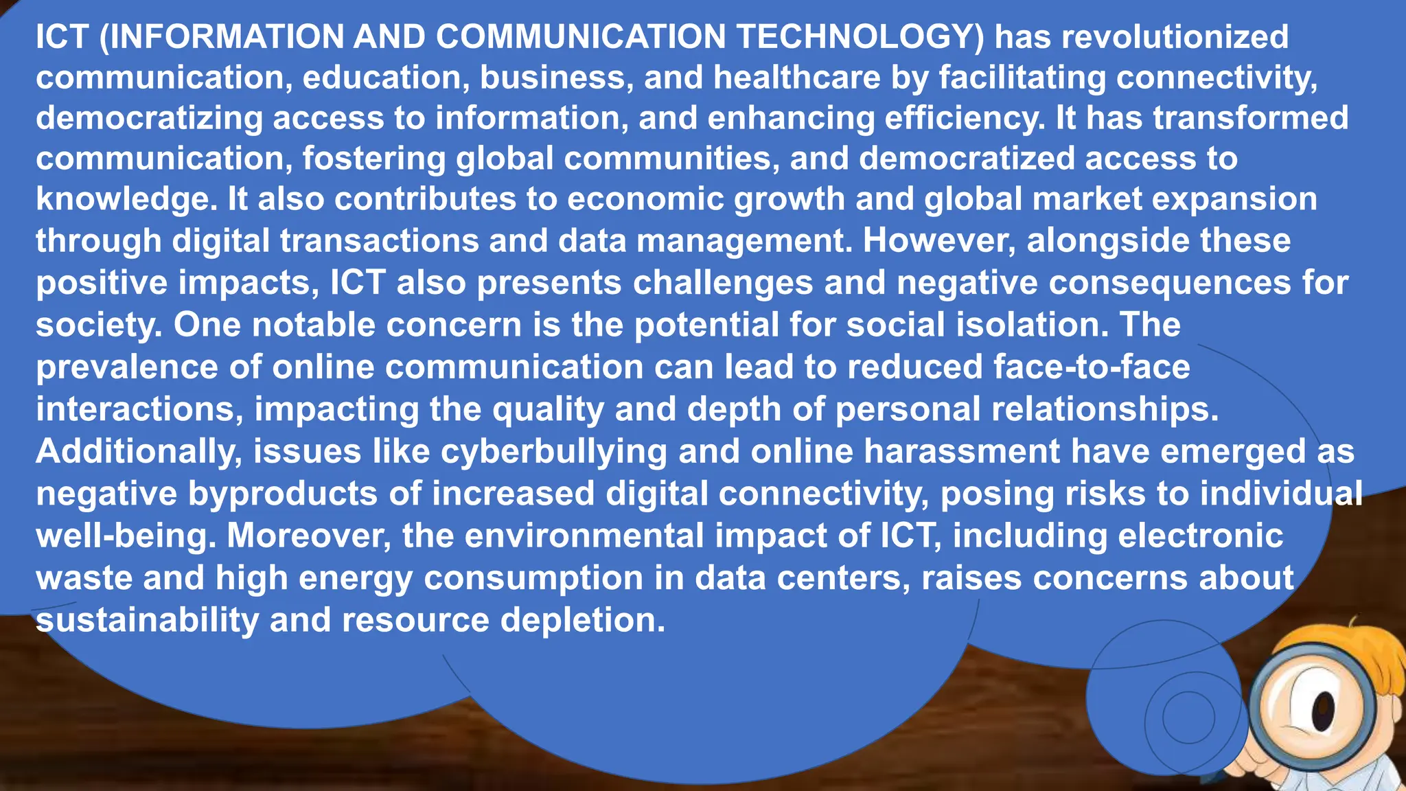 ICT (INFORMATION AND COMMUNICATION TECHNOLOGY) has revolutionized
communication, education, business, and healthcare by facilitating connectivity,
democratizing access to information, and enhancing efficiency. It has transformed
communication, fostering global communities, and democratized access to
knowledge. It also contributes to economic growth and global market expansion
through digital transactions and data management. However, alongside these
positive impacts, ICT also presents challenges and negative consequences for
society. One notable concern is the potential for social isolation. The
prevalence of online communication can lead to reduced face-to-face
interactions, impacting the quality and depth of personal relationships.
Additionally, issues like cyberbullying and online harassment have emerged as
negative byproducts of increased digital connectivity, posing risks to individual
well-being. Moreover, the environmental impact of ICT, including electronic
waste and high energy consumption in data centers, raises concerns about
sustainability and resource depletion.
 