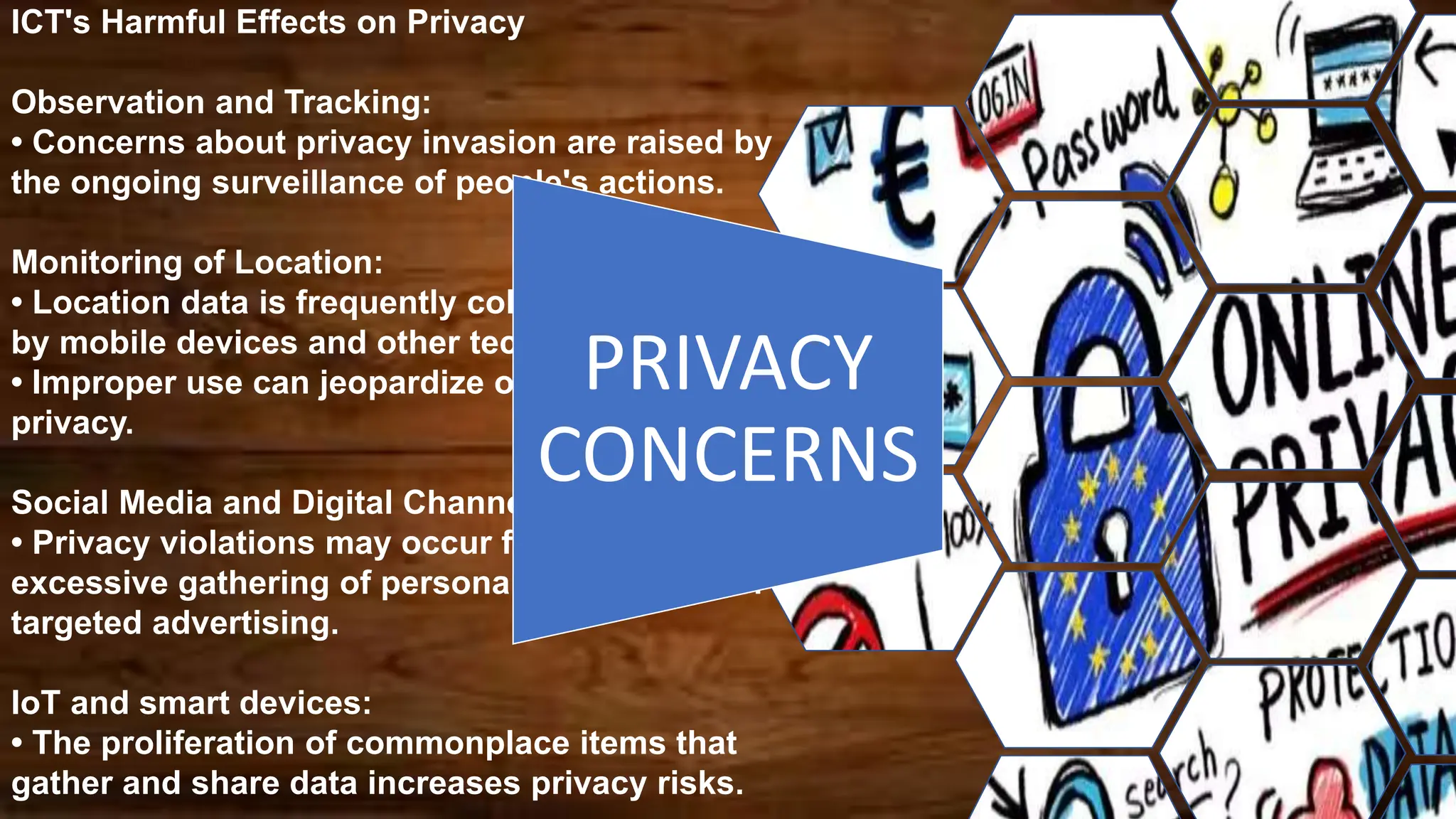 ICT's Harmful Effects on Privacy
Observation and Tracking:
• Concerns about privacy invasion are raised by
the ongoing surveillance of people's actions.
Monitoring of Location:
• Location data is frequently collected and stored
by mobile devices and other technologies.
• Improper use can jeopardize one's security and
privacy.
Social Media and Digital Channels:
• Privacy violations may occur from the
excessive gathering of personal information for
targeted advertising.
IoT and smart devices:
• The proliferation of commonplace items that
gather and share data increases privacy risks.
PRIVACY
CONCERNS
 