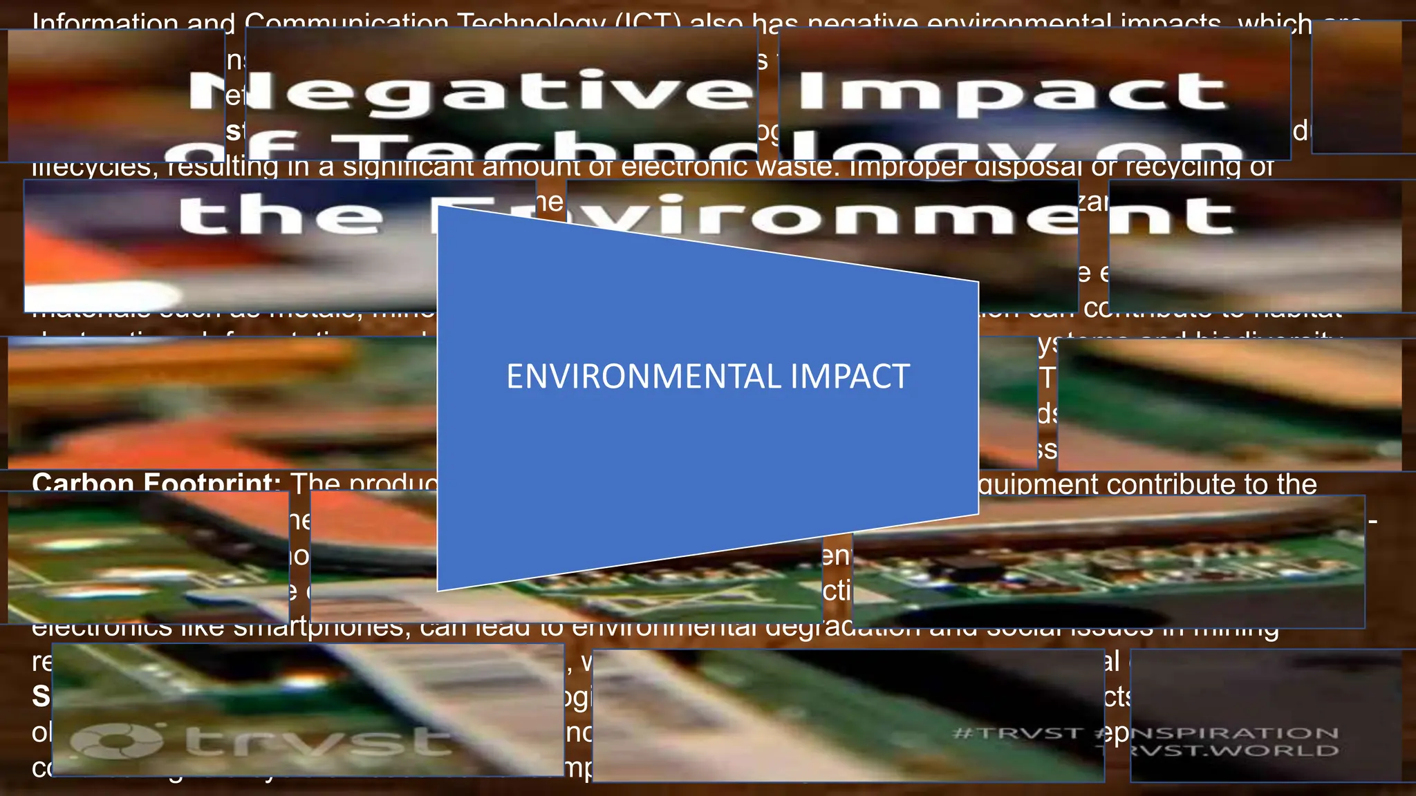 Information and Communication Technology (ICT) also has negative environmental impacts, which are
important to consider as the use of technology continues to grow. Some of these negative
environmental effects include:
Electronic Waste (e-waste): The rapid pace of technological advancements leads to shorter product
lifecycles, resulting in a significant amount of electronic waste. Improper disposal or recycling of
electronic devices can lead to environmental pollution due to the presence of hazardous materials such
as lead, mercury, and cadmium.
Resource Depletion: The manufacturing and disposal of ICT devices require the extraction of raw
materials such as metals, minerals, and rare earth elements. This extraction can contribute to habitat
destruction, deforestation, and depletion of natural resources, impacting ecosystems and biodiversity.
Energy Consumption: Data centers, which are crucial components of the ICT infrastructure, consume
substantial amounts of energy for operations and cooling. The energy demands of ICT can contribute to
increased greenhouse gas emissions, especially if the energy sources are fossil fuels.
Carbon Footprint: The production, transportation, and disposal of ICT equipment contribute to the
carbon footprint of the technology sector. The overall lifecycle impact, including manufacturing and end-
of-life processes, should be considered when assessing the environmental impact of ICT.
Mining Impact: The extraction of minerals used in the production of ICT devices, such as coltan for
electronics like smartphones, can lead to environmental degradation and social issues in mining
regions. This includes habitat destruction, water pollution, and displacement of local communities.
Short Product Lifespan: Rapid technological advancements often result in products becoming
obsolete quickly. This planned obsolescence encourages frequent upgrades and replacements,
contributing to a cycle of resource consumption and waste generation.
ENVIRONMENTAL IMPACT
 