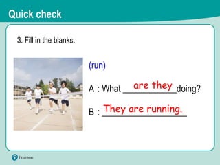 3. Fill in the blanks.
(run)
A : What ____________doing?
B : ___________________
They are running.
are they
Quick check
 