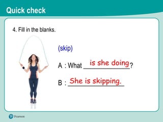 4. Fill in the blanks.
(skip)
A : What ______________?
B : _________________
She is skipping.
is she doing
Quick check
 