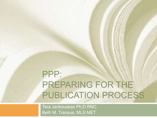 PPP:
PREPARING FOR THE
PUBLICATION PROCESS
Tara Jankouskas Ph.D RNC
Beth M. Transue, MLS MET
 