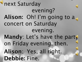 next Saturday
          evening?
Alison: Oh! I’m going to a
Alison
concert on Saturday
          evening.
Mandy: Let’s have the party
Mandy
on Friday evening, then.
Alison: Yes, all right.
Alison
Debbie: Fine.
Debbie
 