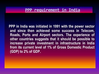 PPP requirement in India
PPP in India was initiated in 1991 with the power sector
and since then achieved some success in Telecom,
Roads, Ports and Airport sectors. The experience of
other countries suggests that it should be possible to
increase private investment in infrastructure in India
from its current level of 1% of Gross Domestic Product
(GDP) to 2% of GDP.
 