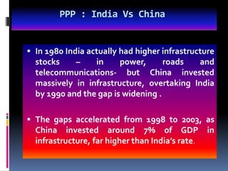PPP : India Vs China
 In 1980 India actually had higher infrastructure
stocks – in power, roads and
telecommunications- but China invested
massively in infrastructure, overtaking India
by 1990 and the gap is widening .
 The gaps accelerated from 1998 to 2003, as
China invested around 7% of GDP in
infrastructure, far higher than India’s rate.
 