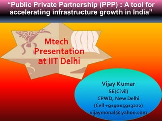 A
Vijay Kumar
SE(Civil)
CPWD, New Delhi
(Cell +919015913222)
vijaymonal@yahoo.com
Mtech
Presentation
at IIT Delhi
“Public Private Partnership (PPP) : A tool for
accelerating infrastructure growth in India”
 