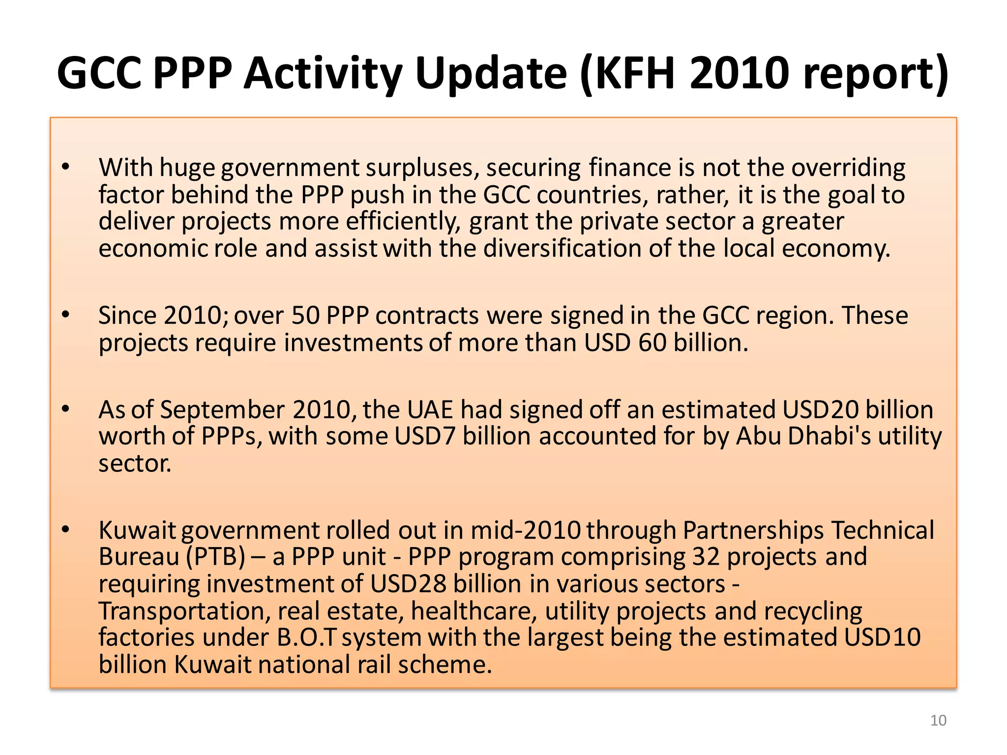 GCC PPP Activity Update (KFH 2010 report)
• With huge government surpluses, securing finance is not the overriding
  factor behind the PPP push in the GCC countries, rather, it is the goal to
  deliver projects more efficiently, grant the private sector a greater
  economic role and assist with the diversification of the local economy.

• Since 2010; over 50 PPP contracts were signed in the GCC region. These
  projects require investments of more than USD 60 billion.

• As of September 2010, the UAE had signed off an estimated USD20 billion
  worth of PPPs, with some USD7 billion accounted for by Abu Dhabi's utility
  sector.

• Kuwait government rolled out in mid-2010 through Partnerships Technical
  Bureau (PTB) – a PPP unit - PPP program comprising 32 projects and
  requiring investment of USD28 billion in various sectors -
  Transportation, real estate, healthcare, utility projects and recycling
  factories under B.O.T system with the largest being the estimated USD10
  billion Kuwait national rail scheme.
                                                                               10
 