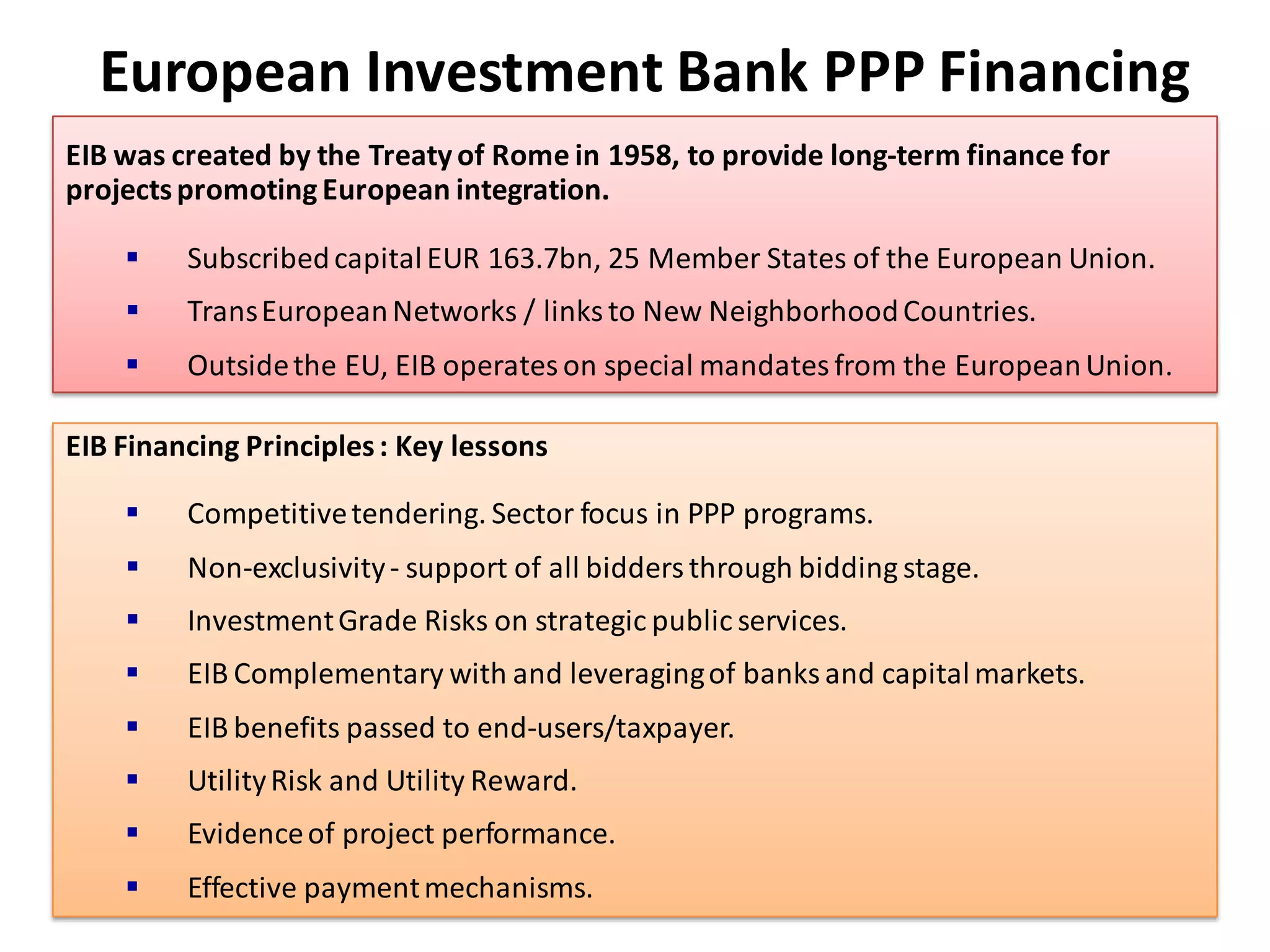 European Investment Bank PPP Financing
EIB was created by the Treaty of Rome in 1958, to provide long-term finance for
projects promoting European integration.

        Subscribed capital EUR 163.7bn, 25 Member States of the European Union.
        Trans European Networks / links to New Neighborhood Countries.
        Outside the EU, EIB operates on special mandates from the European Union.

EIB Financing Principles : Key lessons

        Competitive tendering. Sector focus in PPP programs.
        Non-exclusivity - support of all bidders through bidding stage.
        Investment Grade Risks on strategic public services.
        EIB Complementary with and leveraging of banks and capital markets.
        EIB benefits passed to end-users/taxpayer.
        Utility Risk and Utility Reward.
        Evidence of project performance.
        Effective payment mechanisms.
                                                                                   104
 