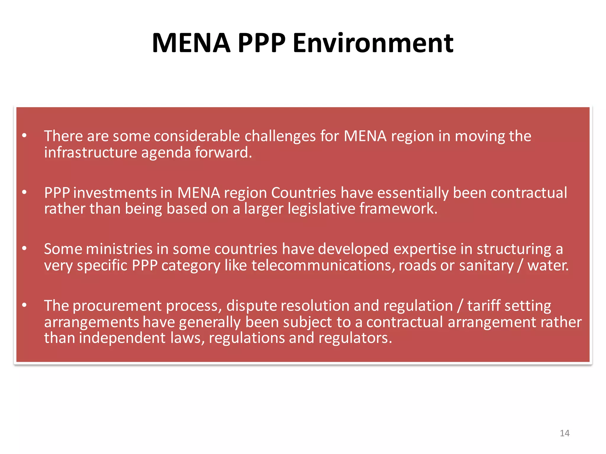 MENA PPP Environment

• There are some considerable challenges for MENA region in moving the
  infrastructure agenda forward.

• PPP investments in MENA region Countries have essentially been contractual
  rather than being based on a larger legislative framework.

• Some ministries in some countries have developed expertise in structuring a
  very specific PPP category like telecommunications, roads or sanitary / water.

• The procurement process, dispute resolution and regulation / tariff setting
  arrangements have generally been subject to a contractual arrangement rather
  than independent laws, regulations and regulators.




                                                                              14
 