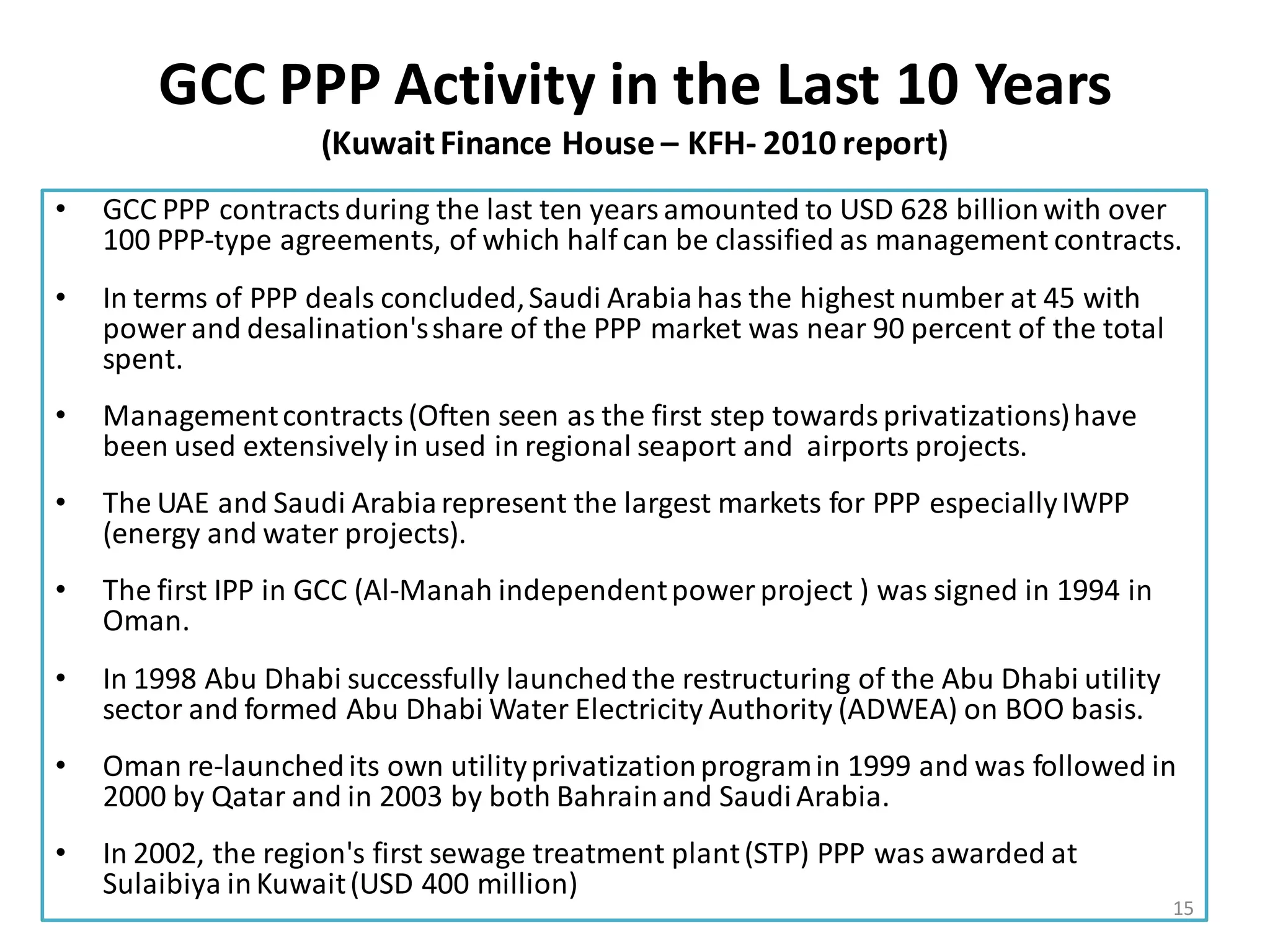 GCC PPP Activity in the Last 10 Years
                    (Kuwait Finance House – KFH- 2010 report)
•   GCC PPP contracts during the last ten years amounted to USD 628 billion with over
    100 PPP-type agreements, of which half can be classified as management contracts.
•   In terms of PPP deals concluded, Saudi Arabia has the highest number at 45 with
    power and desalination's share of the PPP market was near 90 percent of the total
    spent.
•   Management contracts (Often seen as the first step towards privatizations) have
    been used extensively in used in regional seaport and airports projects.
•   The UAE and Saudi Arabia represent the largest markets for PPP especially IWPP
    (energy and water projects).
•   The first IPP in GCC (Al-Manah independent power project ) was signed in 1994 in
    Oman.
•   In 1998 Abu Dhabi successfully launched the restructuring of the Abu Dhabi utility
    sector and formed Abu Dhabi Water Electricity Authority (ADWEA) on BOO basis.
•   Oman re-launched its own utility privatization program in 1999 and was followed in
    2000 by Qatar and in 2003 by both Bahrain and Saudi Arabia.
•   In 2002, the region's first sewage treatment plant (STP) PPP was awarded at
    Sulaibiya in Kuwait (USD 400 million)
                                                                                         15
 