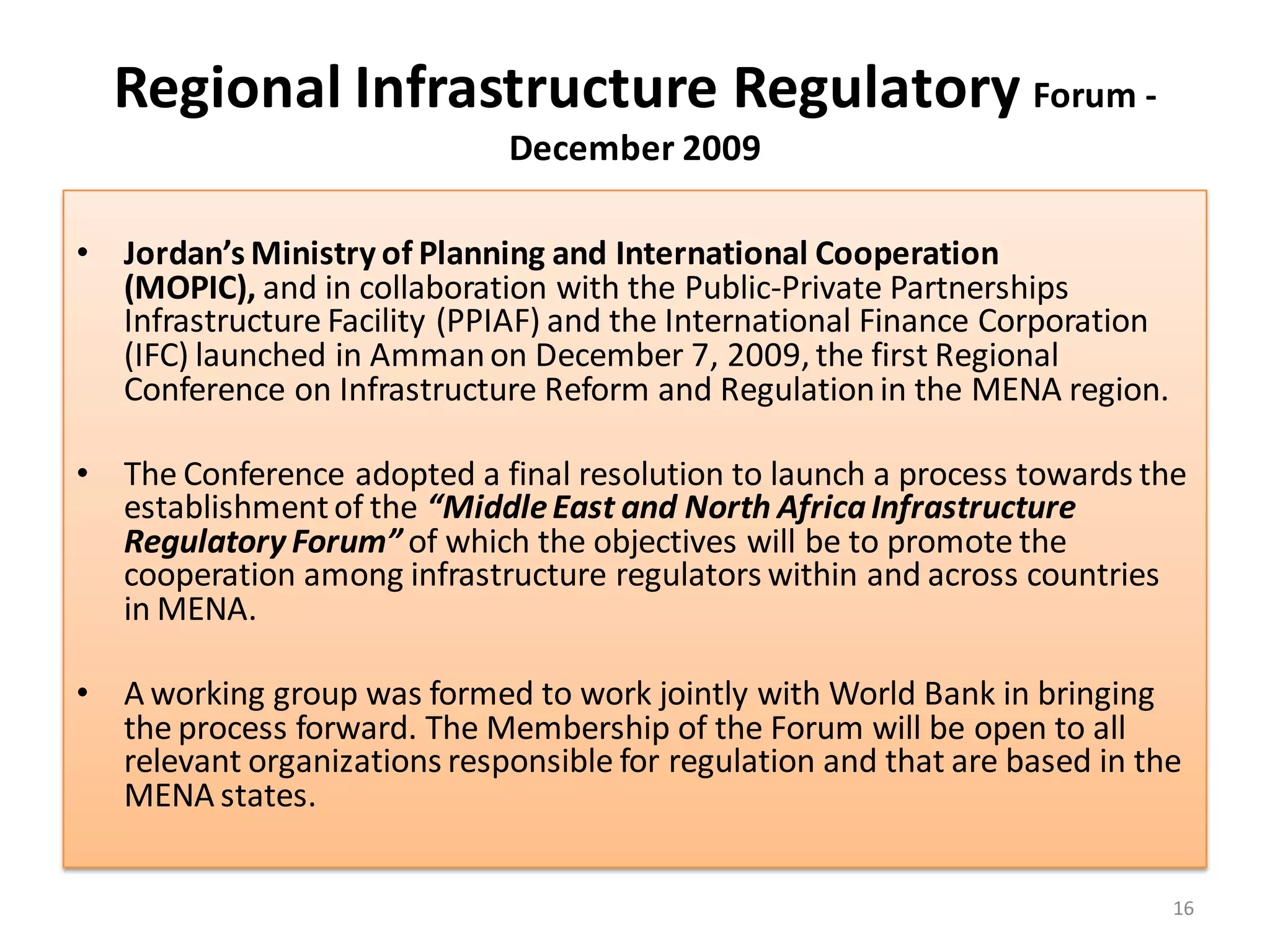 Regional Infrastructure Regulatory Forum -
                              December 2009

• Jordan’s Ministry of Planning and International Cooperation
  (MOPIC), and in collaboration with the Public-Private Partnerships
  Infrastructure Facility (PPIAF) and the International Finance Corporation
  (IFC) launched in Amman on December 7, 2009, the first Regional
  Conference on Infrastructure Reform and Regulation in the MENA region.

• The Conference adopted a final resolution to launch a process towards the
  establishment of the “Middle East and North Africa Infrastructure
  Regulatory Forum” of which the objectives will be to promote the
  cooperation among infrastructure regulators within and across countries
  in MENA.

• A working group was formed to work jointly with World Bank in bringing
  the process forward. The Membership of the Forum will be open to all
  relevant organizations responsible for regulation and that are based in the
  MENA states.


                                                                              16
 
