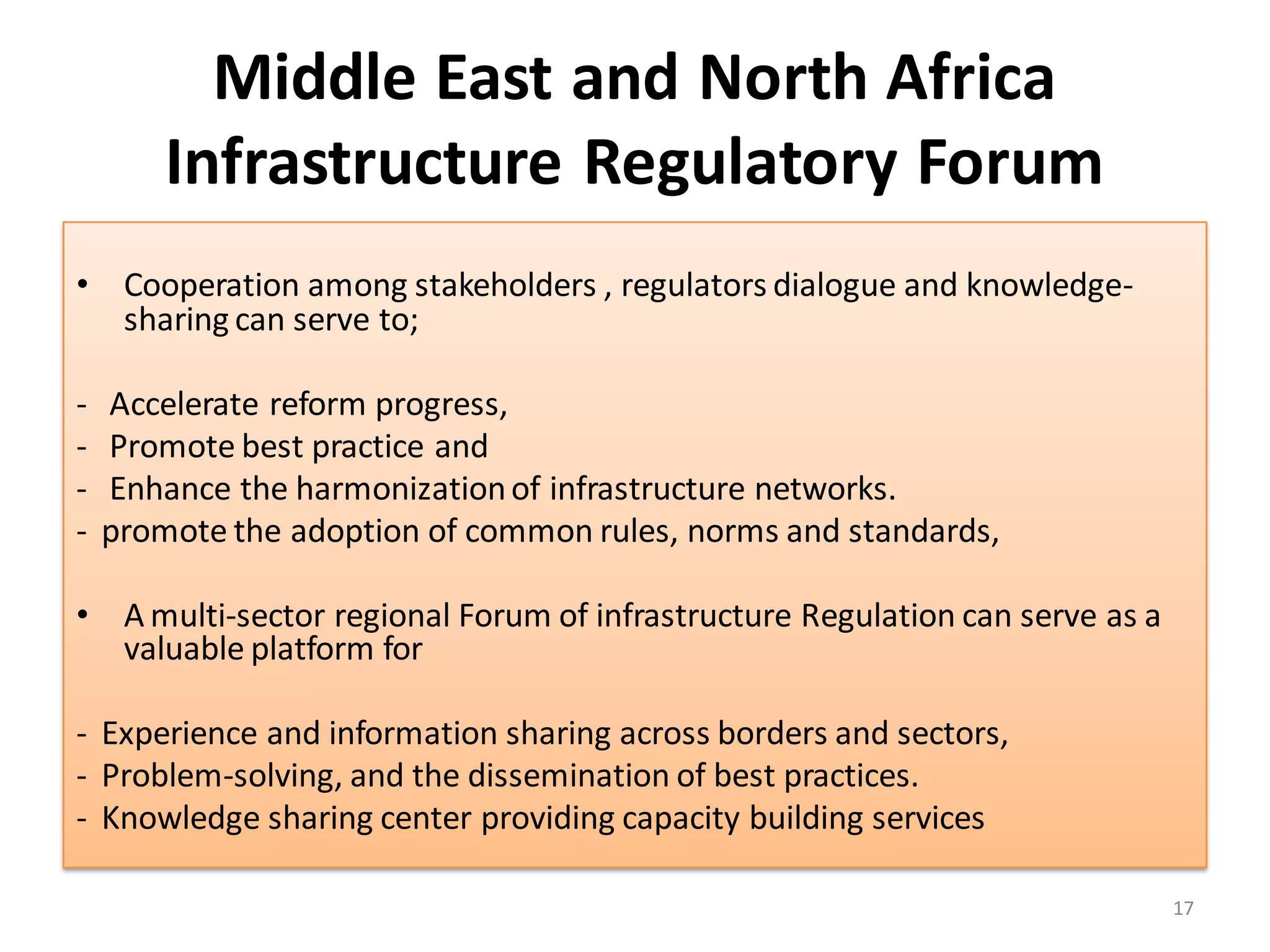 Middle East and North Africa
        Infrastructure Regulatory Forum
• Cooperation among stakeholders , regulators dialogue and knowledge-
  sharing can serve to;

-   Accelerate reform progress,
-   Promote best practice and
-   Enhance the harmonization of infrastructure networks.
-   promote the adoption of common rules, norms and standards,

• A multi-sector regional Forum of infrastructure Regulation can serve as a
  valuable platform for

- Experience and information sharing across borders and sectors,
- Problem-solving, and the dissemination of best practices.
- Knowledge sharing center providing capacity building services

                                                                              17
 