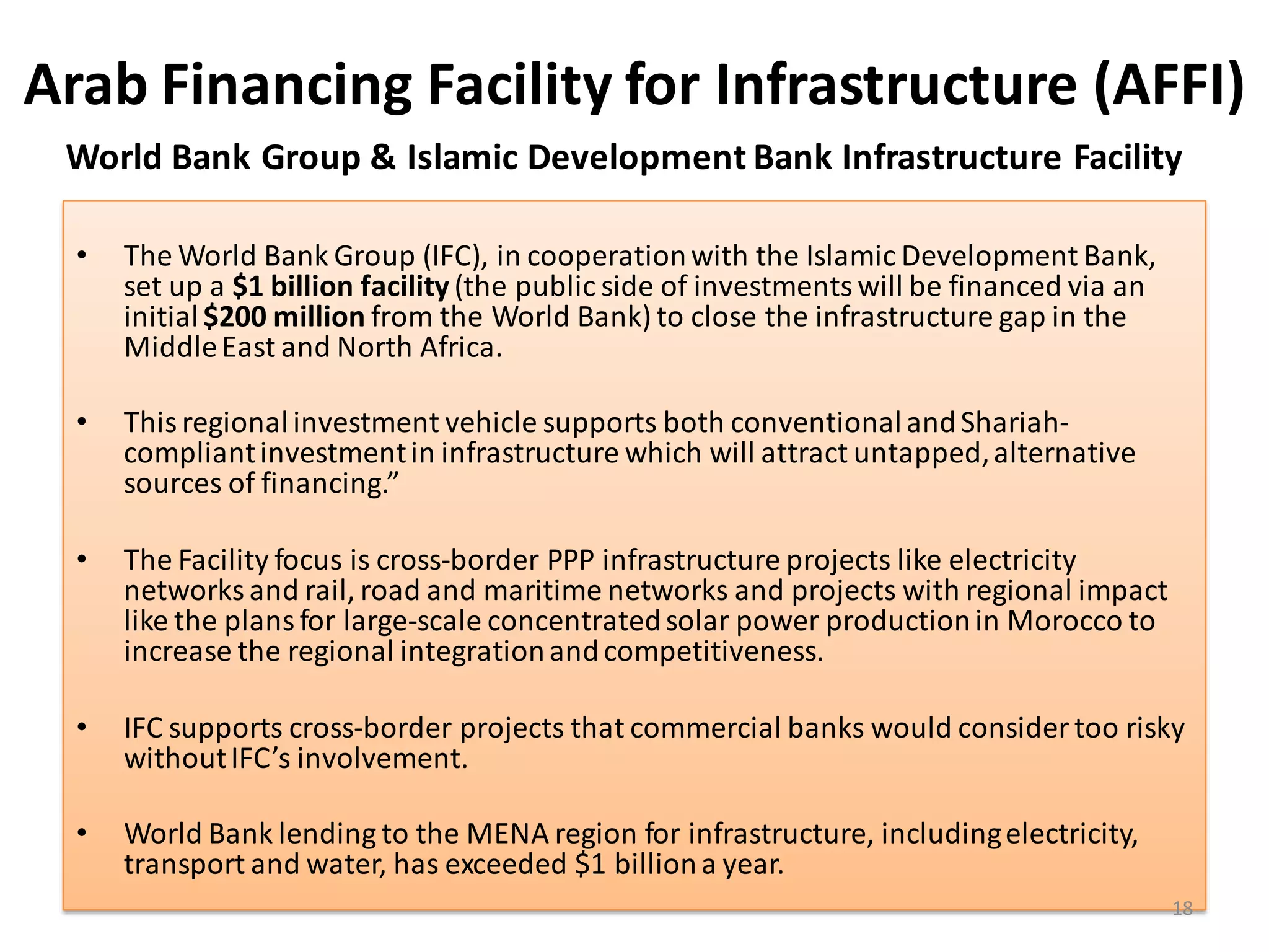 Arab Financing Facility for Infrastructure (AFFI)
 World Bank Group & Islamic Development Bank Infrastructure Facility

  •   The World Bank Group (IFC), in cooperation with the Islamic Development Bank,
      set up a $1 billion facility (the public side of investments will be financed via an
      initial $200 million from the World Bank) to close the infrastructure gap in the
      Middle East and North Africa.

  •   This regional investment vehicle supports both conventional and Shariah-
      compliant investment in infrastructure which will attract untapped, alternative
      sources of financing.”

  •   The Facility focus is cross-border PPP infrastructure projects like electricity
      networks and rail, road and maritime networks and projects with regional impact
      like the plans for large-scale concentrated solar power production in Morocco to
      increase the regional integration and competitiveness.

  •   IFC supports cross-border projects that commercial banks would consider too risky
      without IFC’s involvement.

  •   World Bank lending to the MENA region for infrastructure, including electricity,
      transport and water, has exceeded $1 billion a year.
                                                                                             18
 