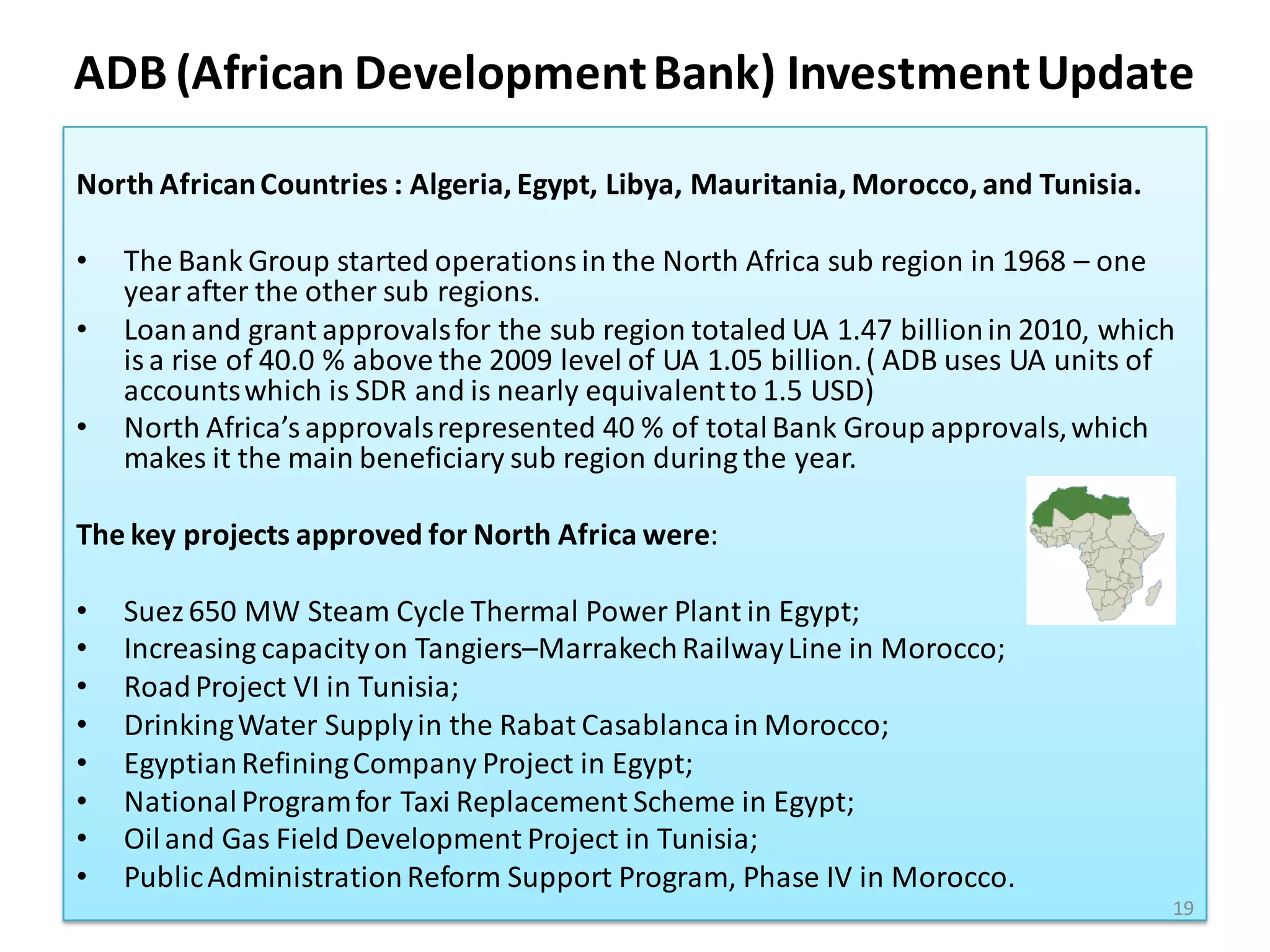 ADB (African Development Bank) Investment Update

North African Countries : Algeria, Egypt, Libya, Mauritania, Morocco, and Tunisia.

•   The Bank Group started operations in the North Africa sub region in 1968 – one
    year after the other sub regions.
•   Loan and grant approvals for the sub region totaled UA 1.47 billion in 2010, which
    is a rise of 40.0 % above the 2009 level of UA 1.05 billion. ( ADB uses UA units of
    accounts which is SDR and is nearly equivalent to 1.5 USD)
•   North Africa’s approvals represented 40 % of total Bank Group approvals, which
    makes it the main beneficiary sub region during the year.

The key projects approved for North Africa were:

•   Suez 650 MW Steam Cycle Thermal Power Plant in Egypt;
•   Increasing capacity on Tangiers–Marrakech Railway Line in Morocco;
•   Road Project VI in Tunisia;
•   Drinking Water Supply in the Rabat Casablanca in Morocco;
•   Egyptian Refining Company Project in Egypt;
•   National Program for Taxi Replacement Scheme in Egypt;
•   Oil and Gas Field Development Project in Tunisia;
•   Public Administration Reform Support Program, Phase IV in Morocco.
                                                                                      19
 