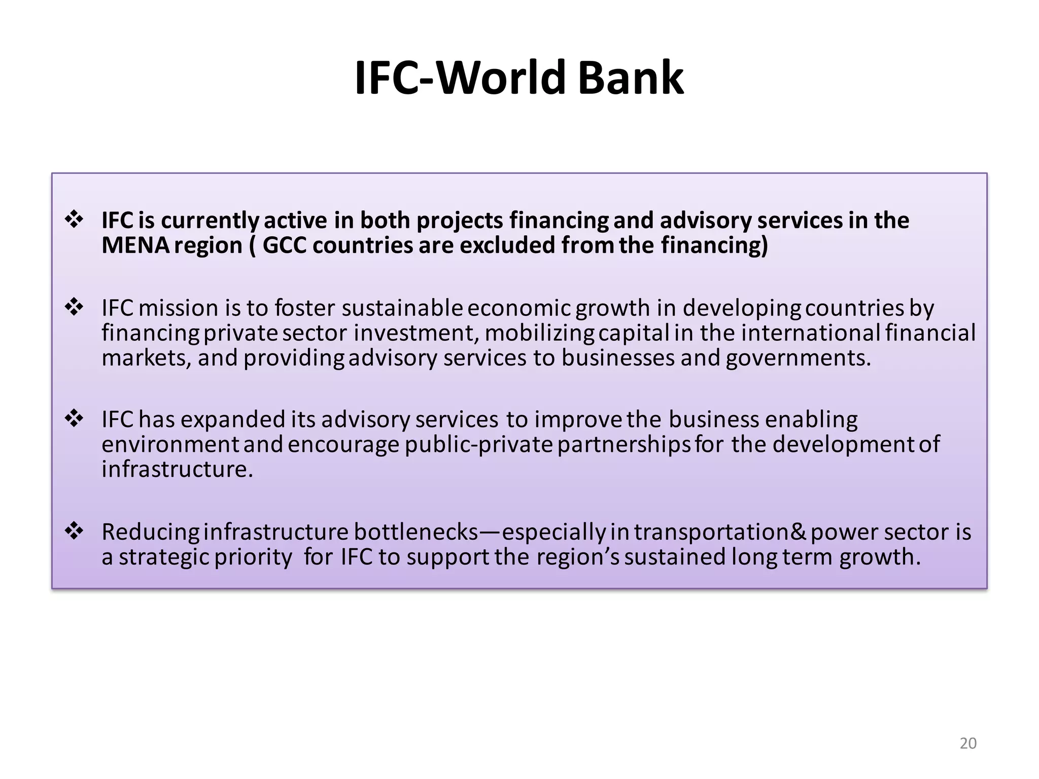 IFC-World Bank

 IFC is currently active in both projects financing and advisory services in the
  MENA region ( GCC countries are excluded from the financing)

 IFC mission is to foster sustainable economic growth in developing countries by
  financing private sector investment, mobilizing capital in the international financial
  markets, and providing advisory services to businesses and governments.

 IFC has expanded its advisory services to improve the business enabling
  environment and encourage public-private partnerships for the development of
  infrastructure.

 Reducing infrastructure bottlenecks—especially in transportation& power sector is
  a strategic priority for IFC to support the region’s sustained long term growth.




                                                                                      20
 