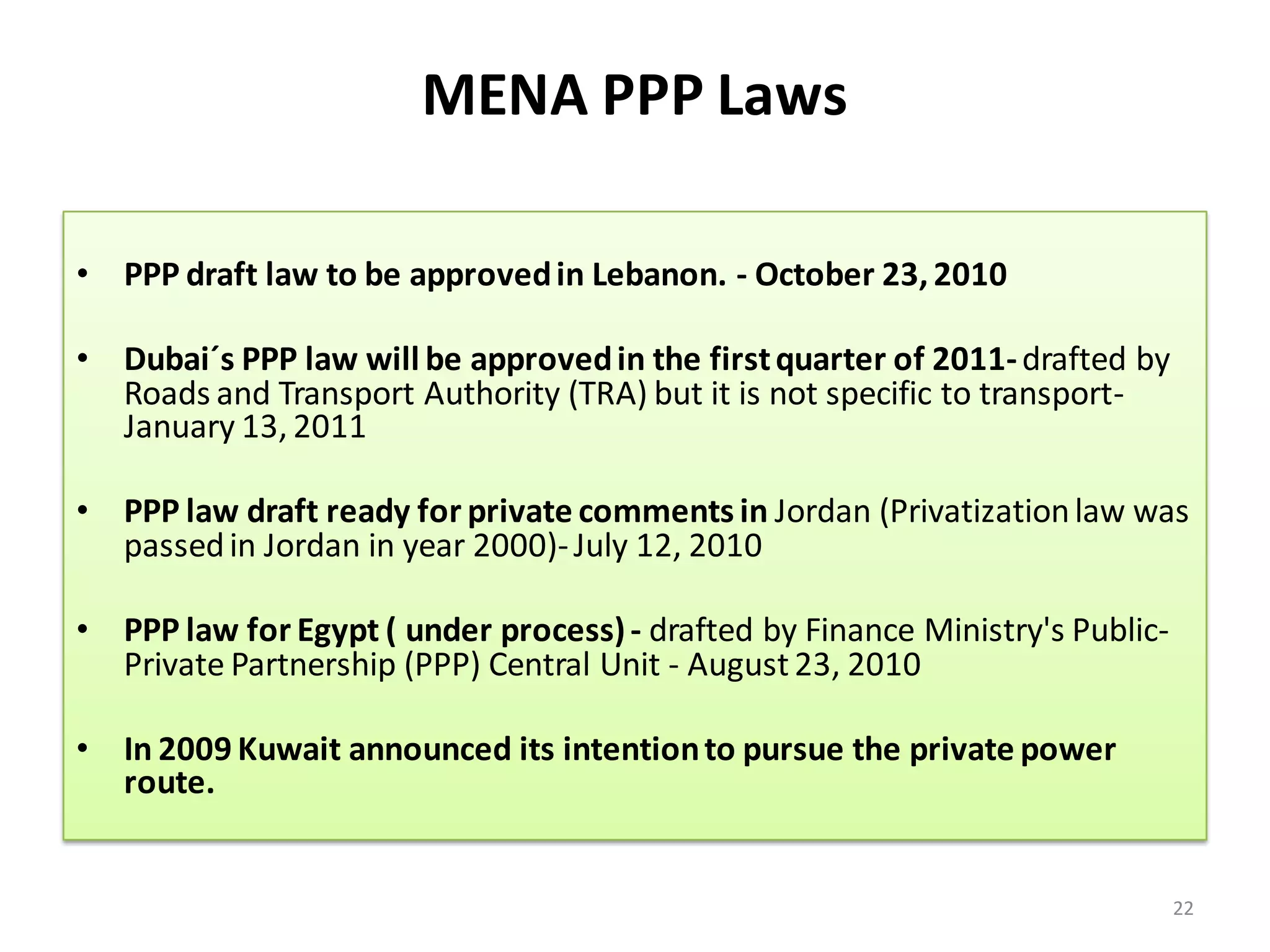 MENA PPP Laws

• PPP draft law to be approved in Lebanon. - October 23, 2010

• Dubai´s PPP law will be approved in the first quarter of 2011- drafted by
  Roads and Transport Authority (TRA) but it is not specific to transport-
  January 13, 2011

• PPP law draft ready for private comments in Jordan (Privatization law was
  passed in Jordan in year 2000)- July 12, 2010

• PPP law for Egypt ( under process) - drafted by Finance Ministry's Public-
  Private Partnership (PPP) Central Unit - August 23, 2010

• In 2009 Kuwait announced its intention to pursue the private power
  route.


                                                                               22
 