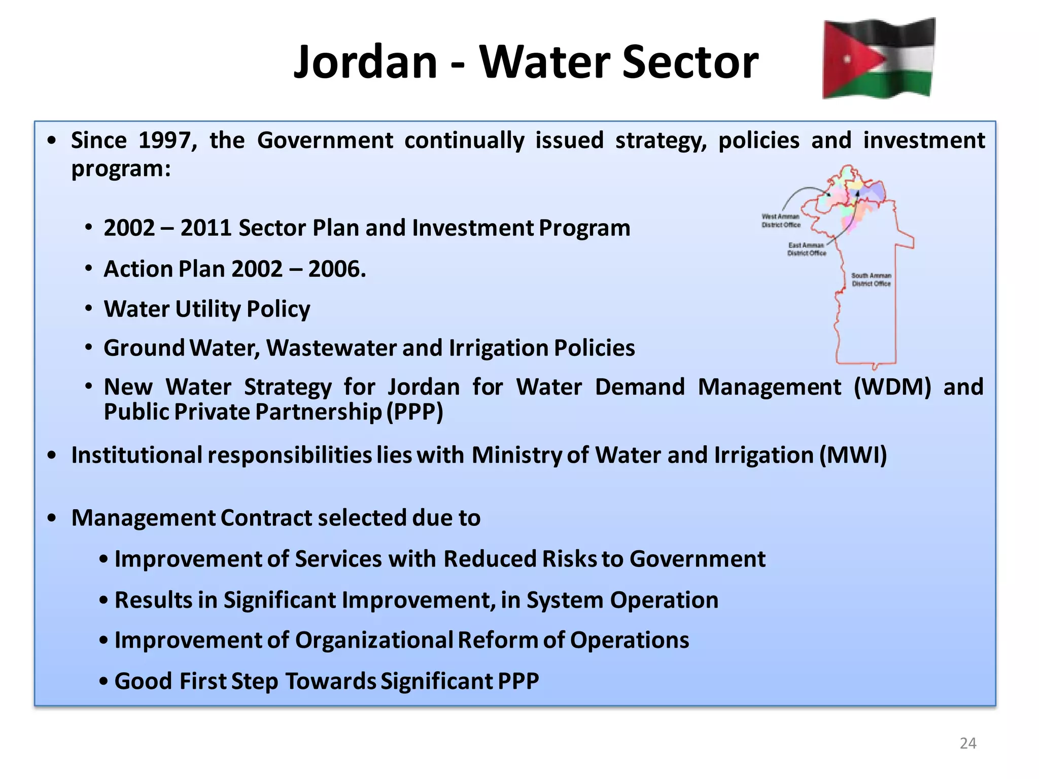 Jordan - Water Sector
• Since 1997, the Government continually issued strategy, policies and investment
  program:

   • 2002 – 2011 Sector Plan and Investment Program
   • Action Plan 2002 – 2006.
   • Water Utility Policy
   • Ground Water, Wastewater and Irrigation Policies
   • New Water Strategy for Jordan for Water Demand Management (WDM) and
     Public Private Partnership (PPP)
• Institutional responsibilities lies with Ministry of Water and Irrigation (MWI)

• Management Contract selected due to
    • Improvement of Services with Reduced Risks to Government
    • Results in Significant Improvement, in System Operation
    • Improvement of Organizational Reform of Operations
    • Good First Step Towards Significant PPP

                                                                                    24
 