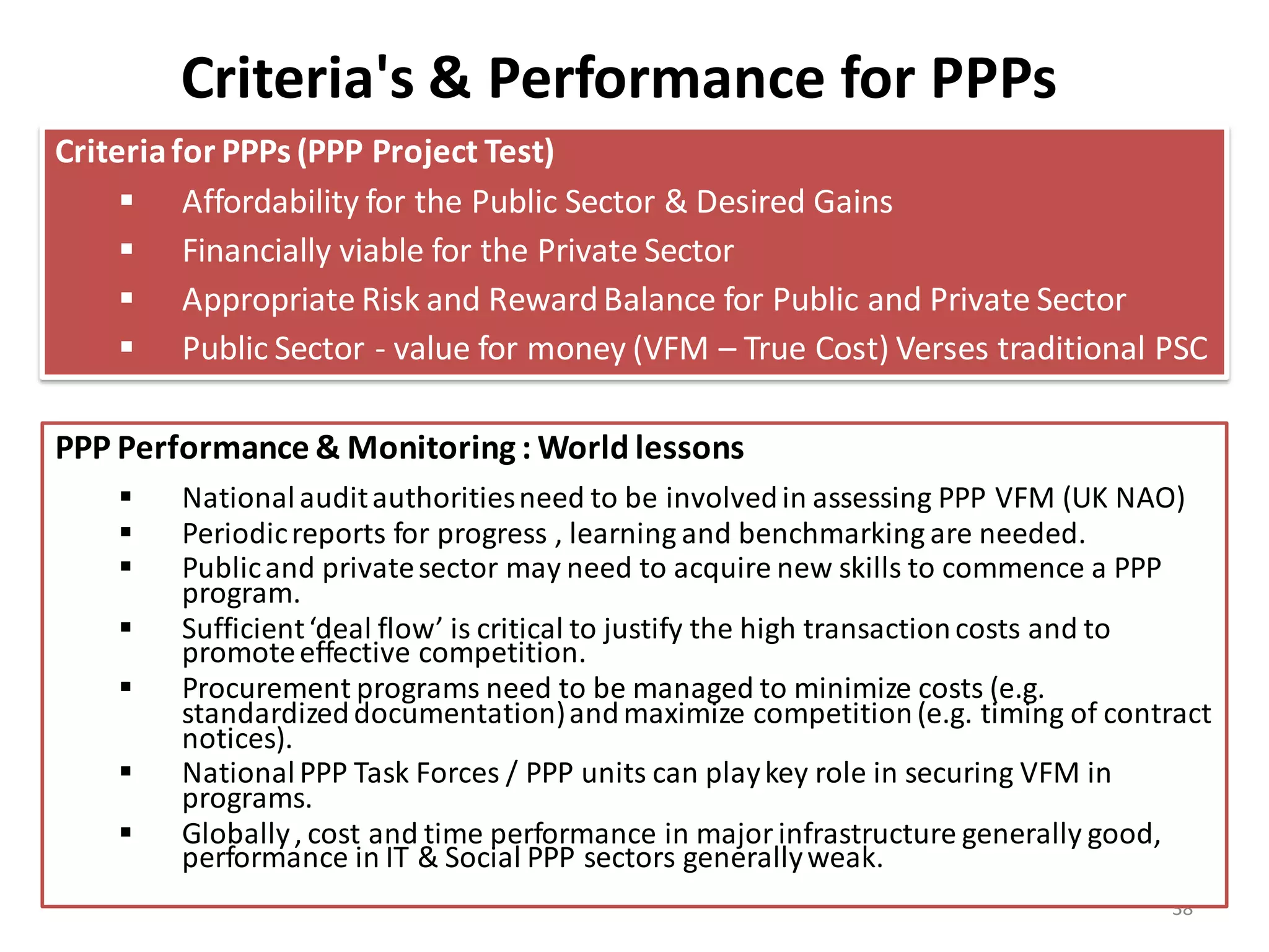 Criteria's & Performance for PPPs
Criteria for PPPs (PPP Project Test)
      Affordability for the Public Sector & Desired Gains
      Financially viable for the Private Sector
      Appropriate Risk and Reward Balance for Public and Private Sector
      Public Sector - value for money (VFM – True Cost) Verses traditional PSC

PPP Performance & Monitoring : World lessons
       National audit authorities need to be involved in assessing PPP VFM (UK NAO)
       Periodic reports for progress , learning and benchmarking are needed.
       Public and private sector may need to acquire new skills to commence a PPP
        program.
       Sufficient ‘deal flow’ is critical to justify the high transaction costs and to
        promote effective competition.
       Procurement programs need to be managed to minimize costs (e.g.
        standardized documentation) and maximize competition (e.g. timing of contract
        notices).
       National PPP Task Forces / PPP units can play key role in securing VFM in
        programs.
       Globally , cost and time performance in major infrastructure generally good,
        performance in IT & Social PPP sectors generally weak.
                                                                                   38
 