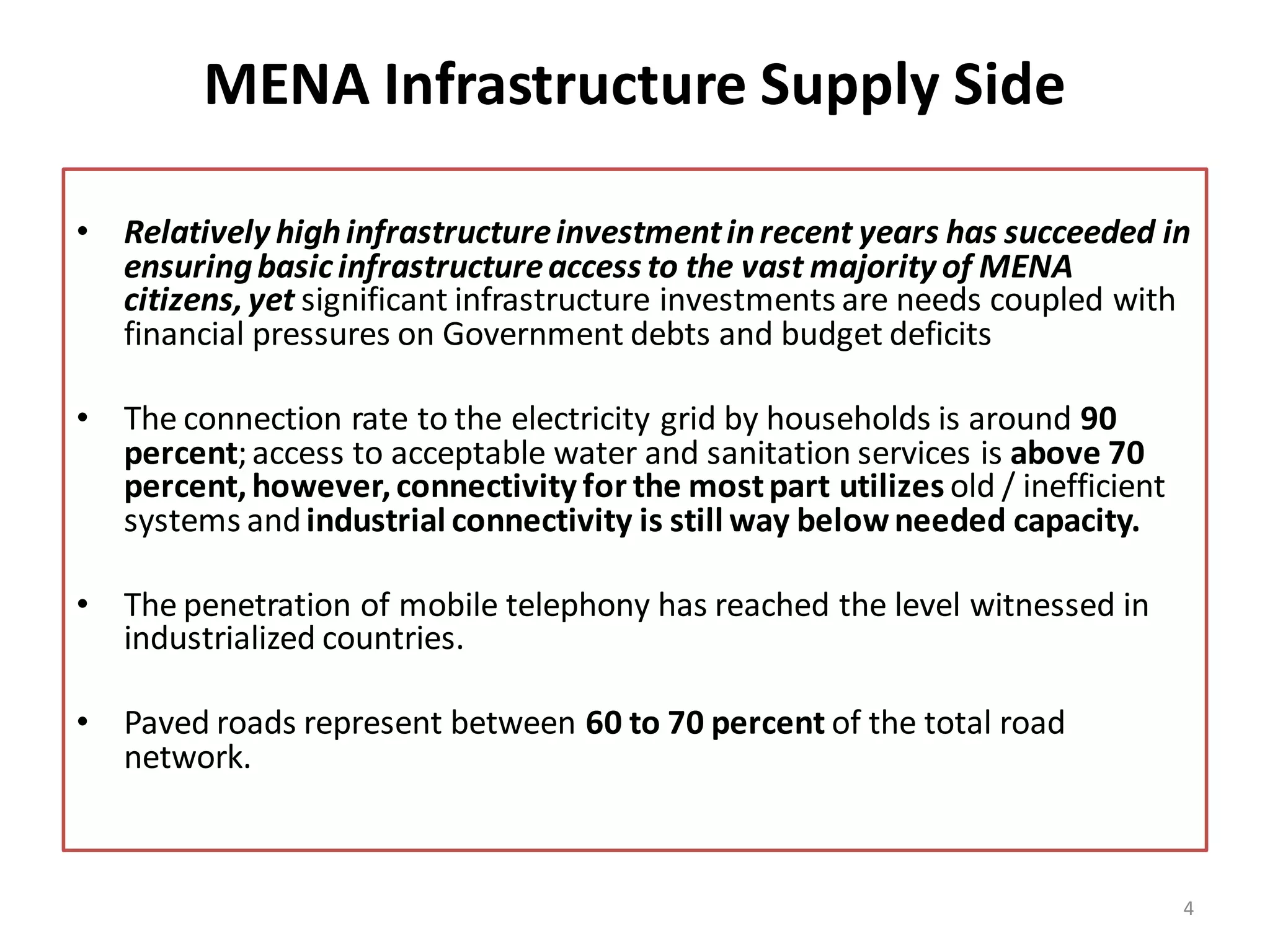 MENA Infrastructure Supply Side

• Relatively high infrastructure investment in recent years has succeeded in
  ensuring basic infrastructure access to the vast majority of MENA
  citizens, yet significant infrastructure investments are needs coupled with
  financial pressures on Government debts and budget deficits

• The connection rate to the electricity grid by households is around 90
  percent; access to acceptable water and sanitation services is above 70
  percent, however, connectivity for the most part utilizes old / inefficient
  systems and industrial connectivity is still way below needed capacity.

• The penetration of mobile telephony has reached the level witnessed in
  industrialized countries.

• Paved roads represent between 60 to 70 percent of the total road
  network.



                                                                                4
 