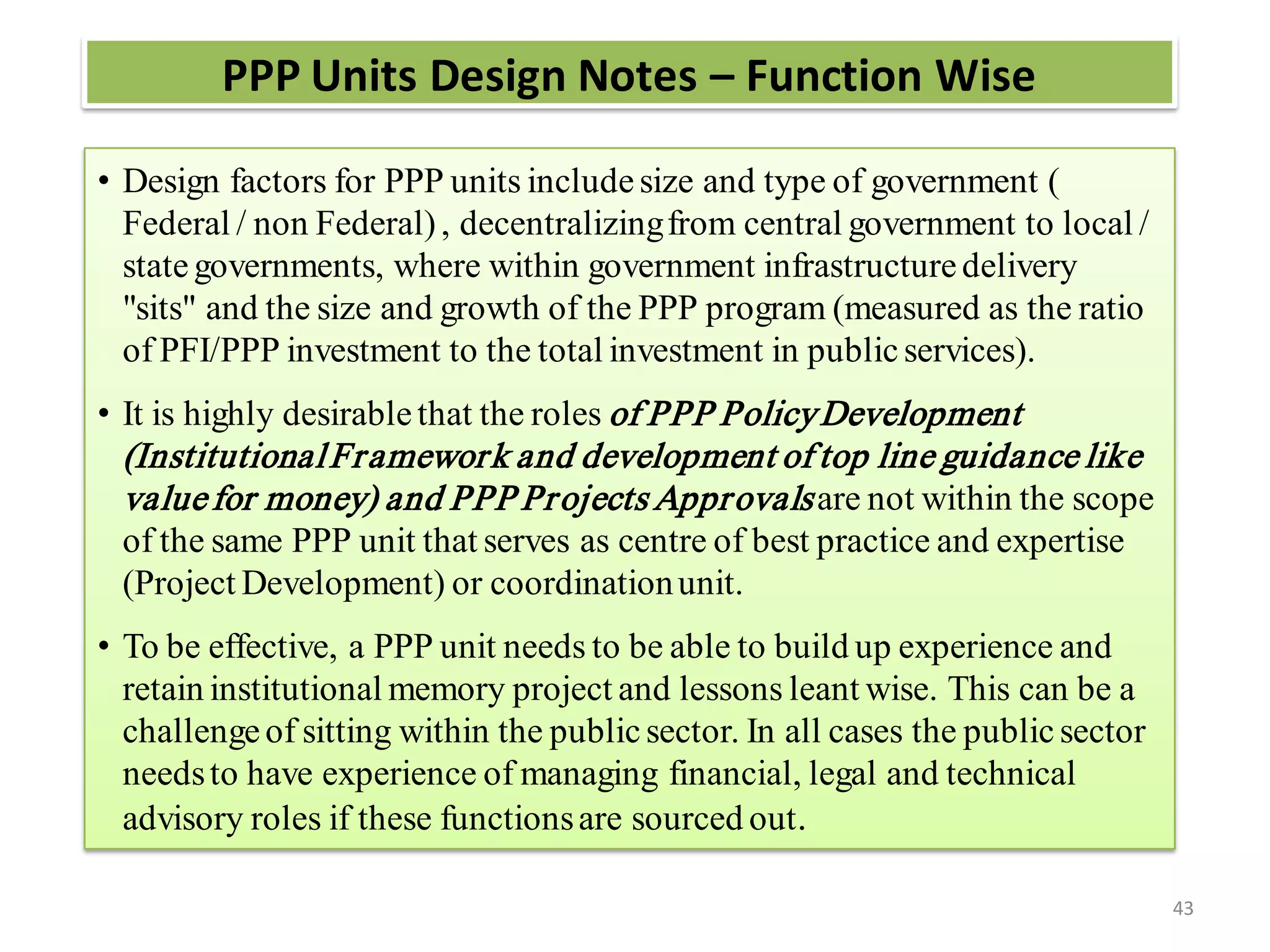 PPP Units Design Notes – Function Wise

• Design factors for PPP units include size and type of government (
  Federal / non Federal) , decentralizing from central government to local /
  state governments, where within government infrastructure delivery
  "sits" and the size and growth of the PPP program (measured as the ratio
  of PFI/PPP investment to the total investment in public services).
• It is highly desirable that the roles of PPP Policy Development
 (Institutional Fr amewor k and development of top line guidance like
 value for money) and PPP Pr ojects Appr ovals are not within the scope
 of the same PPP unit that serves as centre of best practice and expertise
 (Project Development) or coordination unit.
• To be effective, a PPP unit needs to be able to build up experience and
  retain institutional memory project and lessons leant wise. This can be a
  challenge of sitting within the public sector. In all cases the public sector
  needs to have experience of managing financial, legal and technical
  advisory roles if these functions are sourced out .

                                                                                  43
 
