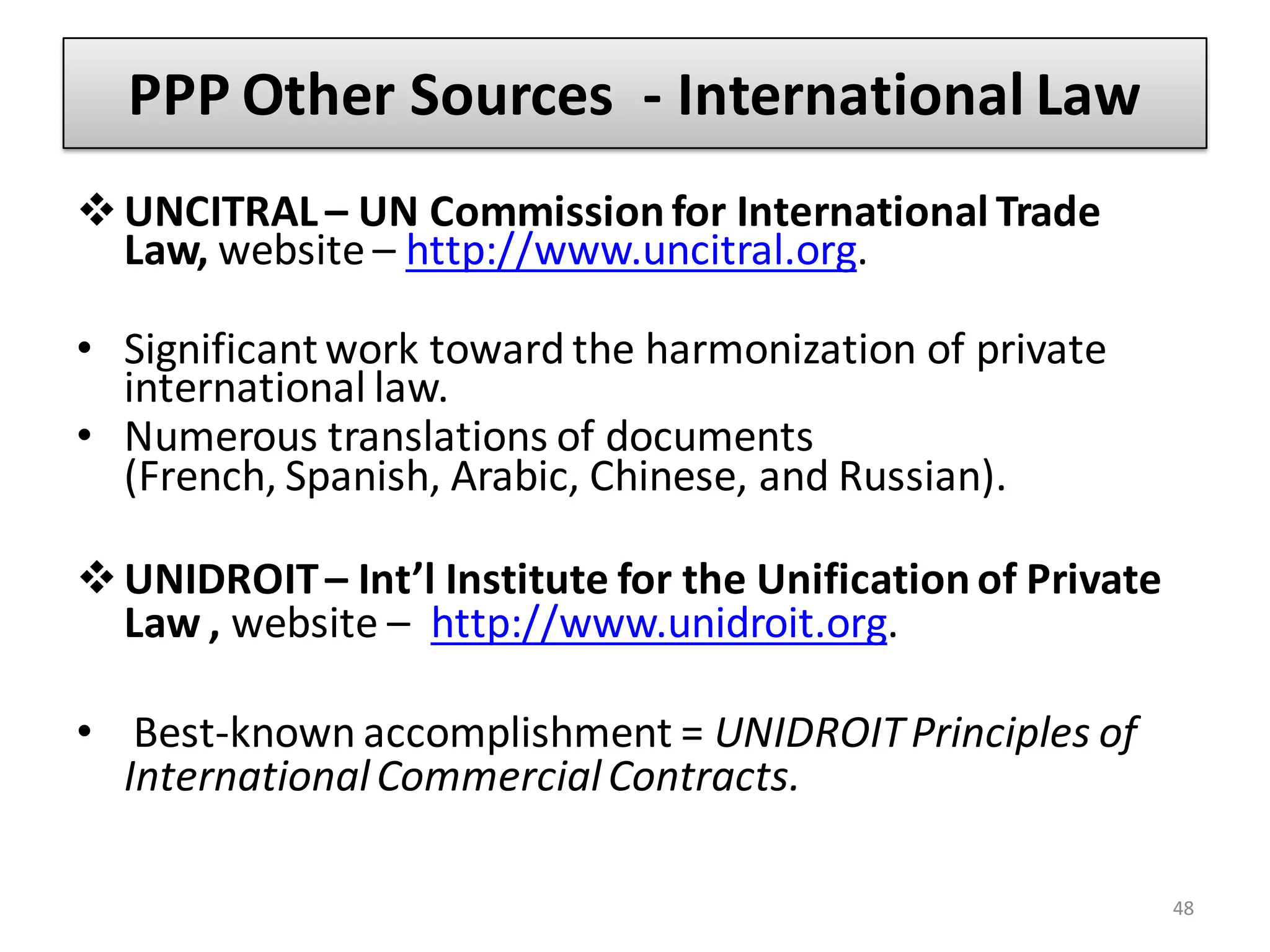 PPP Other Sources - International Law
 UNCITRAL – UN Commission for International Trade
  Law, website – http://www.uncitral.org.

• Significant work toward the harmonization of private
  international law.
• Numerous translations of documents
  (French, Spanish, Arabic, Chinese, and Russian).

 UNIDROIT – Int’l Institute for the Unification of Private
  Law , website – http://www.unidroit.org.

• Best-known accomplishment = UNIDROIT Principles of
  International Commercial Contracts.

                                                              48
 