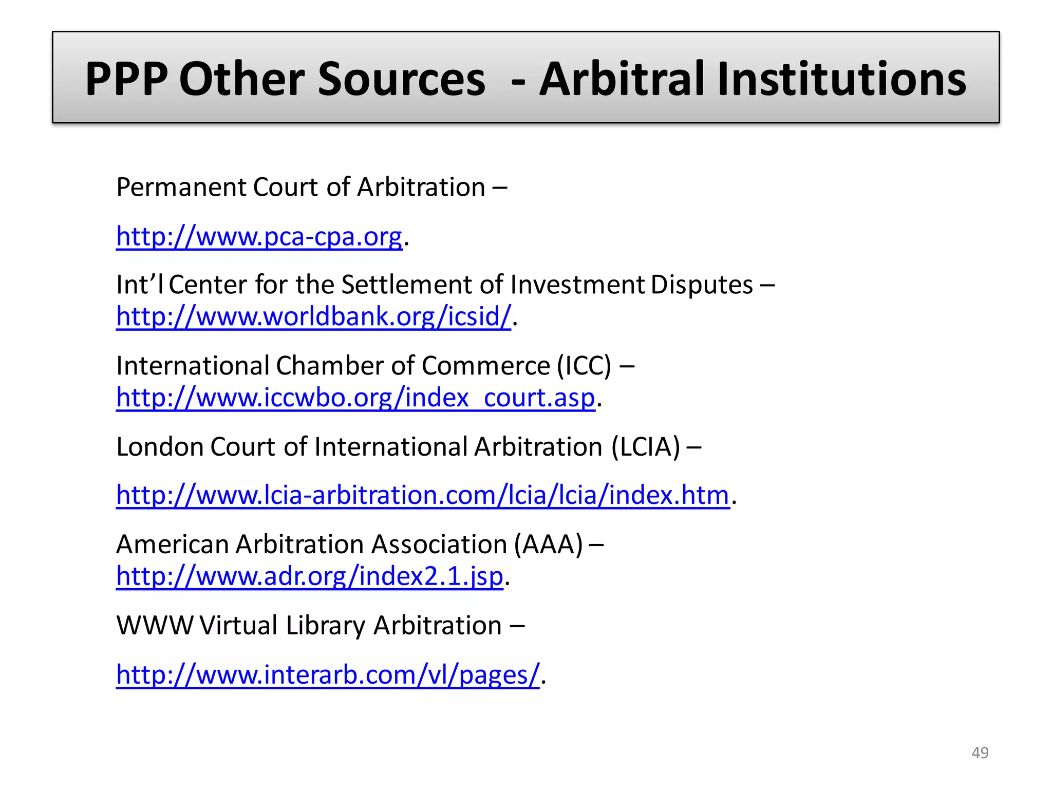 PPP Other Sources - Arbitral Institutions
 Permanent Court of Arbitration –
 http://www.pca-cpa.org.
 Int’l Center for the Settlement of Investment Disputes –
 http://www.worldbank.org/icsid/.
 International Chamber of Commerce (ICC) –
 http://www.iccwbo.org/index_court.asp.
 London Court of International Arbitration (LCIA) –
 http://www.lcia-arbitration.com/lcia/lcia/index.htm.
 American Arbitration Association (AAA) –
 http://www.adr.org/index2.1.jsp.
 WWW Virtual Library Arbitration –
 http://www.interarb.com/vl/pages/.

                                                            49
 