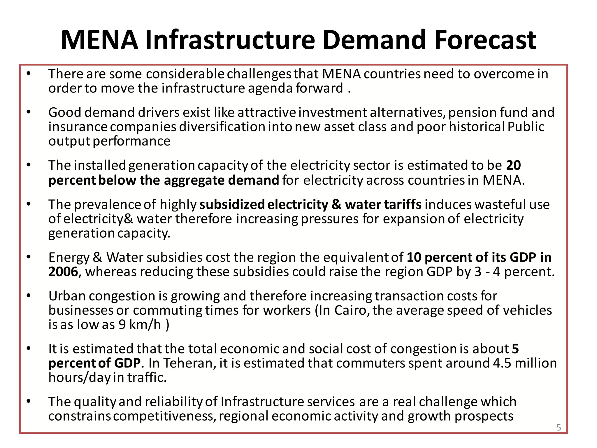 MENA Infrastructure Demand Forecast
•   There are some considerable challenges that MENA countries need to overcome in
    order to move the infrastructure agenda forward .
•   Good demand drivers exist like attractive investment alternatives, pension fund and
    insurance companies diversification into new asset class and poor historical Public
    output performance
•   The installed generation capacity of the electricity sector is estimated to be 20
    percent below the aggregate demand for electricity across countries in MENA.
•   The prevalence of highly subsidized electricity & water tariffs induces wasteful use
    of electricity& water therefore increasing pressures for expansion of electricity
    generation capacity.
•   Energy & Water subsidies cost the region the equivalent of 10 percent of its GDP in
    2006, whereas reducing these subsidies could raise the region GDP by 3 - 4 percent.
•   Urban congestion is growing and therefore increasing transaction costs for
    businesses or commuting times for workers (In Cairo, the average speed of vehicles
    is as low as 9 km/h )
•   It is estimated that the total economic and social cost of congestion is about 5
    percent of GDP. In Teheran, it is estimated that commuters spent around 4.5 million
    hours/day in traffic.
•   The quality and reliability of Infrastructure services are a real challenge which
    constrains competitiveness, regional economic activity and growth prospects
                                                                                           5
 