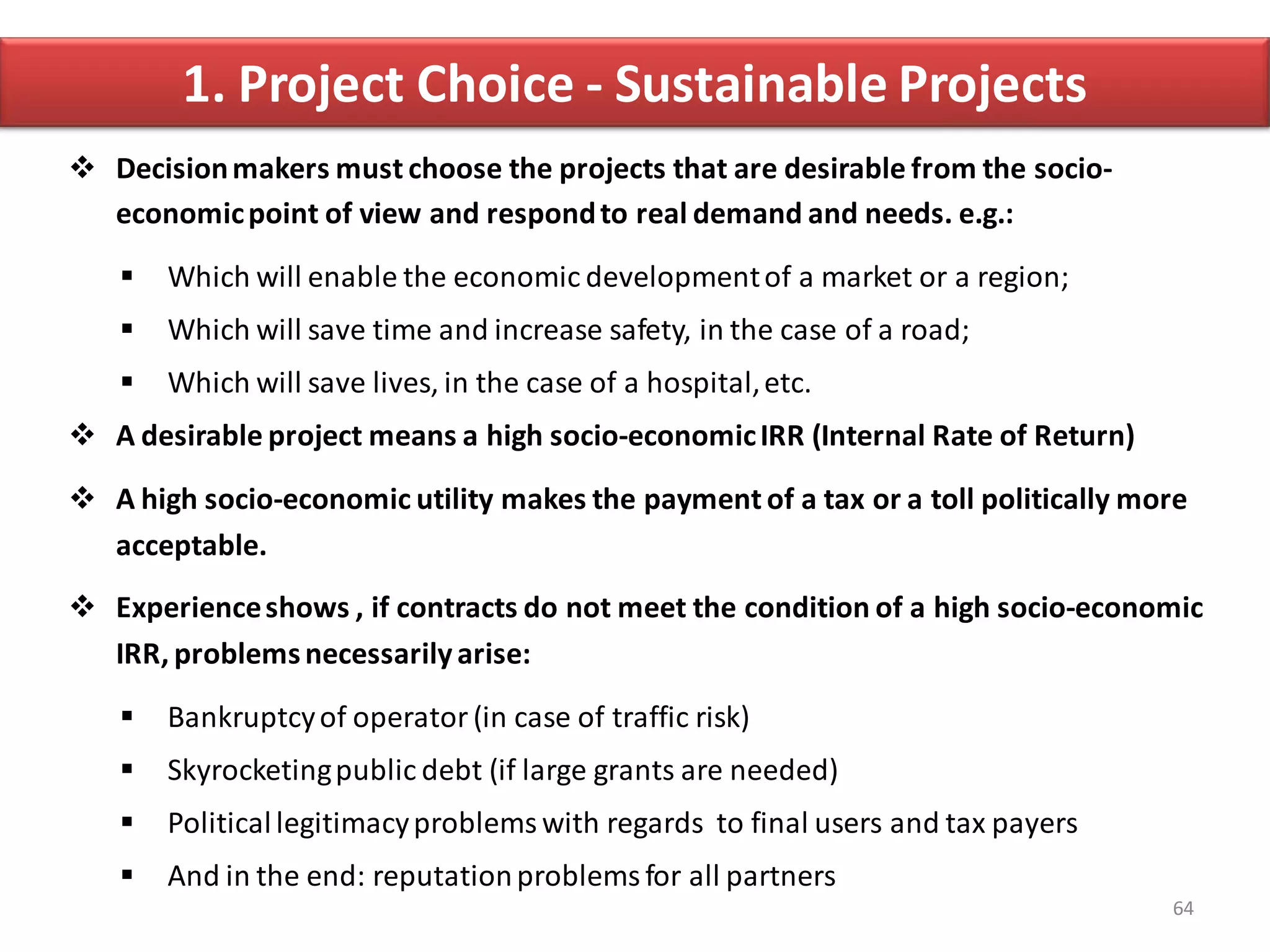 1. Project Choice - Sustainable Projects
 Decision makers must choose the projects that are desirable from the socio-
  economic point of view and respond to real demand and needs. e.g.:

      Which will enable the economic development of a market or a region;
      Which will save time and increase safety, in the case of a road;
      Which will save lives, in the case of a hospital, etc.
 A desirable project means a high socio-economic IRR (Internal Rate of Return)

 A high socio-economic utility makes the payment of a tax or a toll politically more
  acceptable.
 Experience shows , if contracts do not meet the condition of a high socio-economic
  IRR, problems necessarily arise:

      Bankruptcy of operator (in case of traffic risk)
      Skyrocketing public debt (if large grants are needed)
      Political legitimacy problems with regards to final users and tax payers
      And in the end: reputation problems for all partners
                                                                                   64
 
