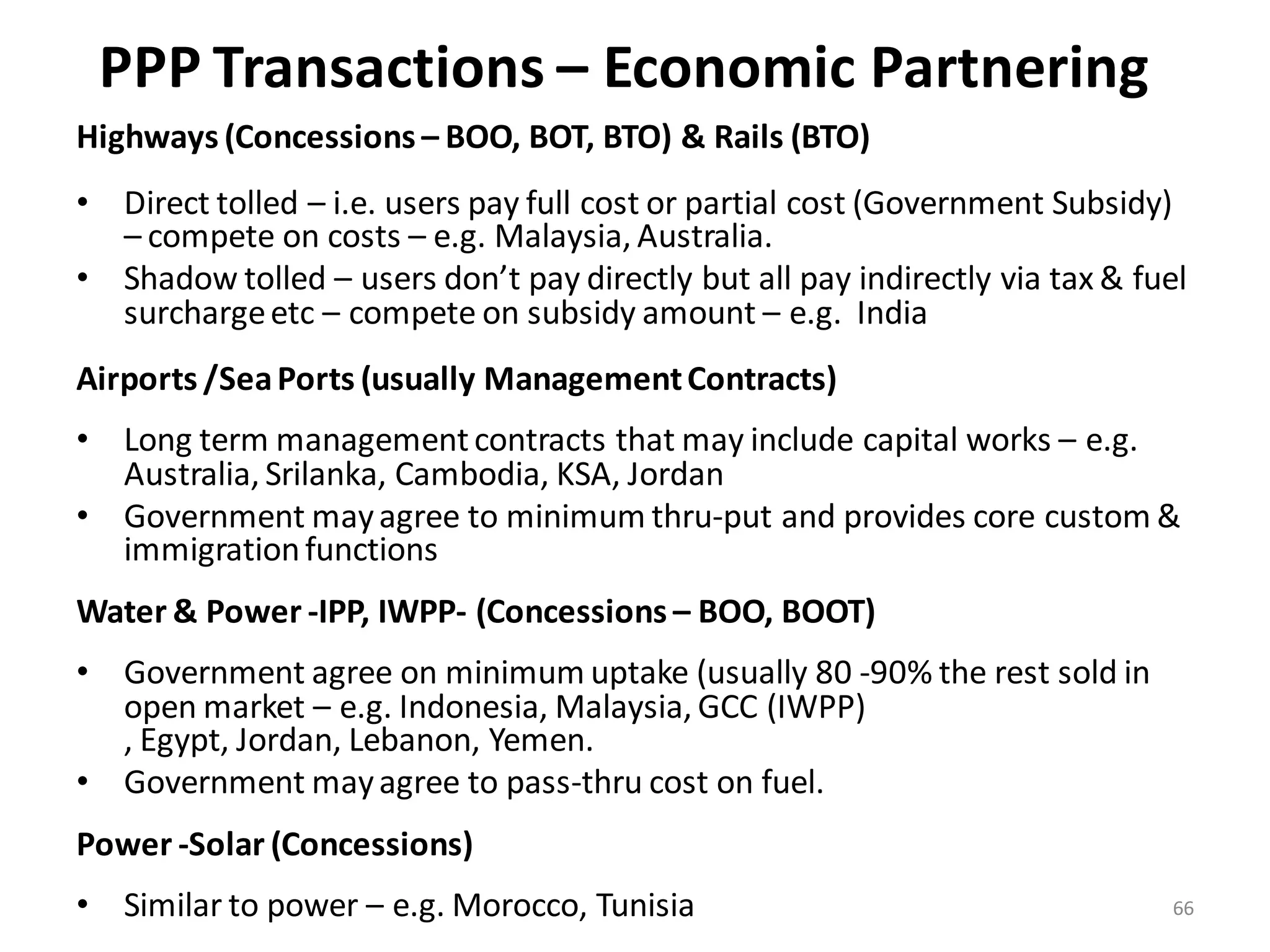 PPP Transactions – Economic Partnering
Highways (Concessions – BOO, BOT, BTO) & Rails (BTO)
• Direct tolled – i.e. users pay full cost or partial cost (Government Subsidy)
  – compete on costs – e.g. Malaysia, Australia.
• Shadow tolled – users don’t pay directly but all pay indirectly via tax & fuel
  surcharge etc – compete on subsidy amount – e.g. India
Airports /Sea Ports (usually Management Contracts)
• Long term management contracts that may include capital works – e.g.
  Australia, Srilanka, Cambodia, KSA, Jordan
• Government may agree to minimum thru-put and provides core custom &
  immigration functions
Water & Power -IPP, IWPP- (Concessions – BOO, BOOT)
• Government agree on minimum uptake (usually 80 -90% the rest sold in
  open market – e.g. Indonesia, Malaysia, GCC (IWPP)
  , Egypt, Jordan, Lebanon, Yemen.
• Government may agree to pass-thru cost on fuel.
Power -Solar (Concessions)
• Similar to power – e.g. Morocco, Tunisia                                    66
 