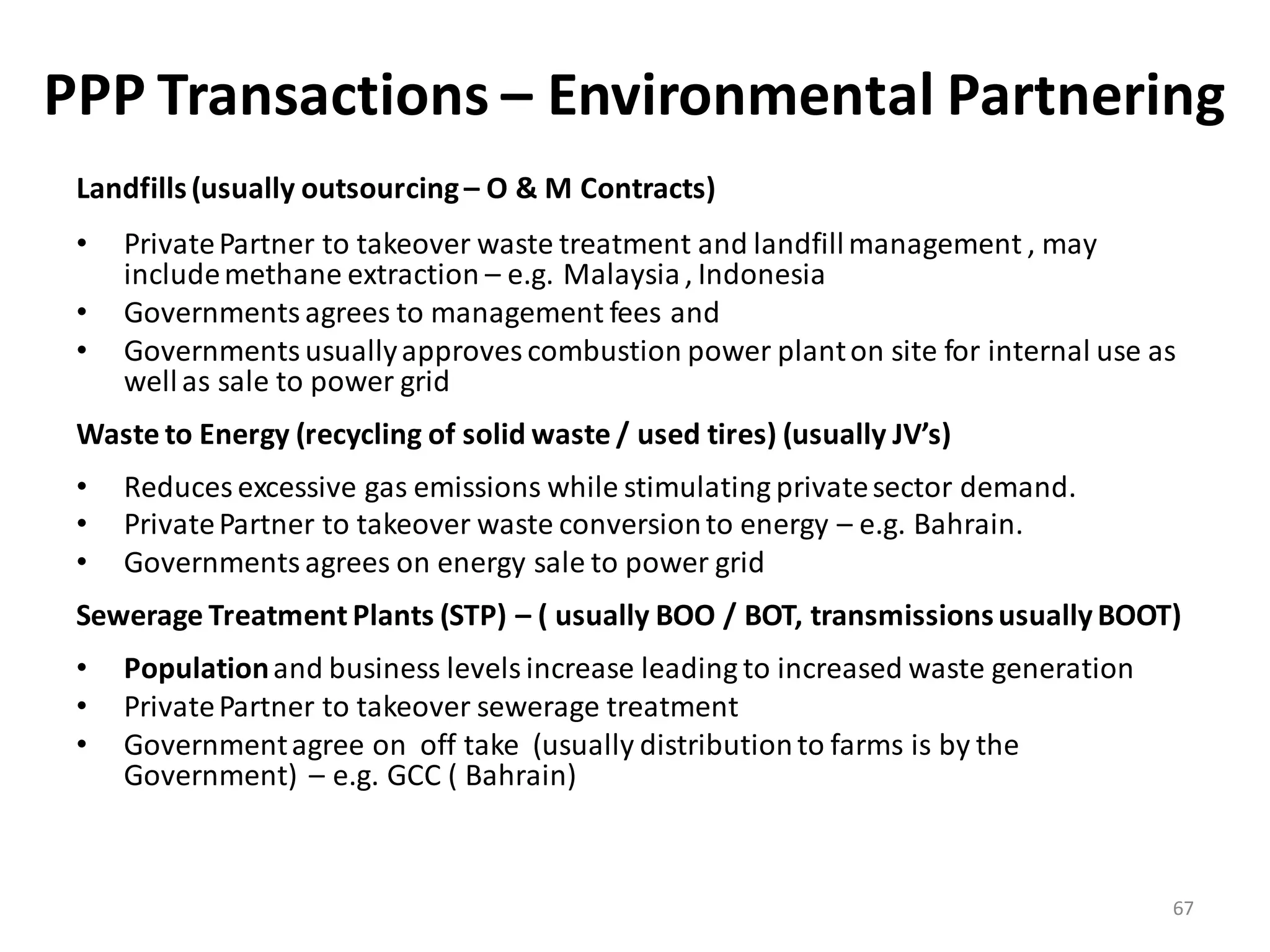 PPP Transactions – Environmental Partnering
 Landfills (usually outsourcing – O & M Contracts)
 •   Private Partner to takeover waste treatment and landfill management , may
     include methane extraction – e.g. Malaysia , Indonesia
 •   Governments agrees to management fees and
 •   Governments usually approves combustion power plant on site for internal use as
     well as sale to power grid
 Waste to Energy (recycling of solid waste / used tires) (usually JV’s)
 •   Reduces excessive gas emissions while stimulating private sector demand.
 •   Private Partner to takeover waste conversion to energy – e.g. Bahrain.
 •   Governments agrees on energy sale to power grid
 Sewerage Treatment Plants (STP) – ( usually BOO / BOT, transmissions usually BOOT)
 •   Population and business levels increase leading to increased waste generation
 •   Private Partner to takeover sewerage treatment
 •   Government agree on off take (usually distribution to farms is by the
     Government) – e.g. GCC ( Bahrain)



                                                                                     67
 