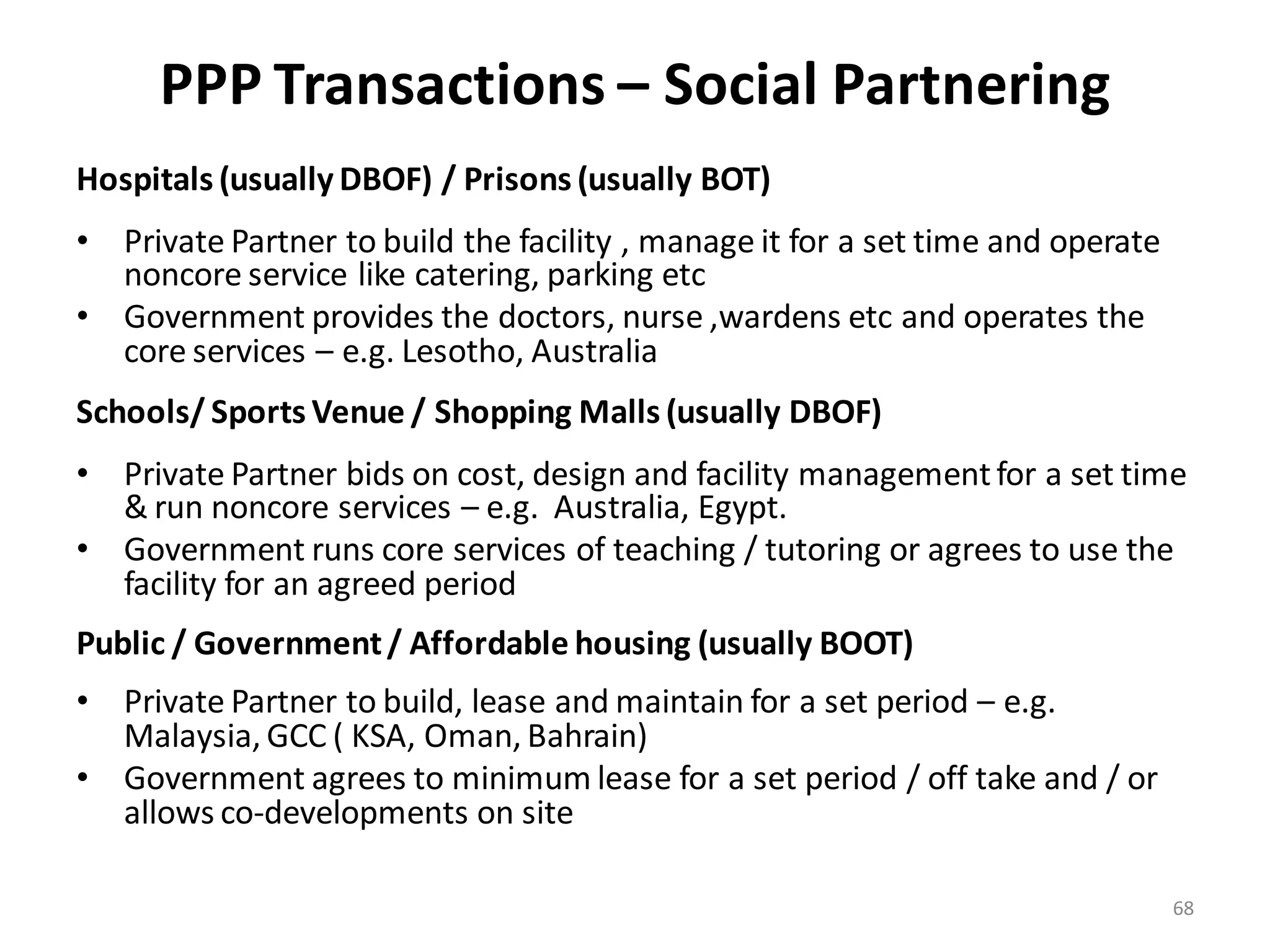 PPP Transactions – Social Partnering
Hospitals (usually DBOF) / Prisons (usually BOT)
• Private Partner to build the facility , manage it for a set time and operate
  noncore service like catering, parking etc
• Government provides the doctors, nurse ,wardens etc and operates the
  core services – e.g. Lesotho, Australia
Schools/ Sports Venue / Shopping Malls (usually DBOF)
• Private Partner bids on cost, design and facility management for a set time
  & run noncore services – e.g. Australia, Egypt.
• Government runs core services of teaching / tutoring or agrees to use the
  facility for an agreed period
Public / Government / Affordable housing (usually BOOT)
• Private Partner to build, lease and maintain for a set period – e.g.
  Malaysia, GCC ( KSA, Oman, Bahrain)
• Government agrees to minimum lease for a set period / off take and / or
  allows co-developments on site

                                                                                 68
 