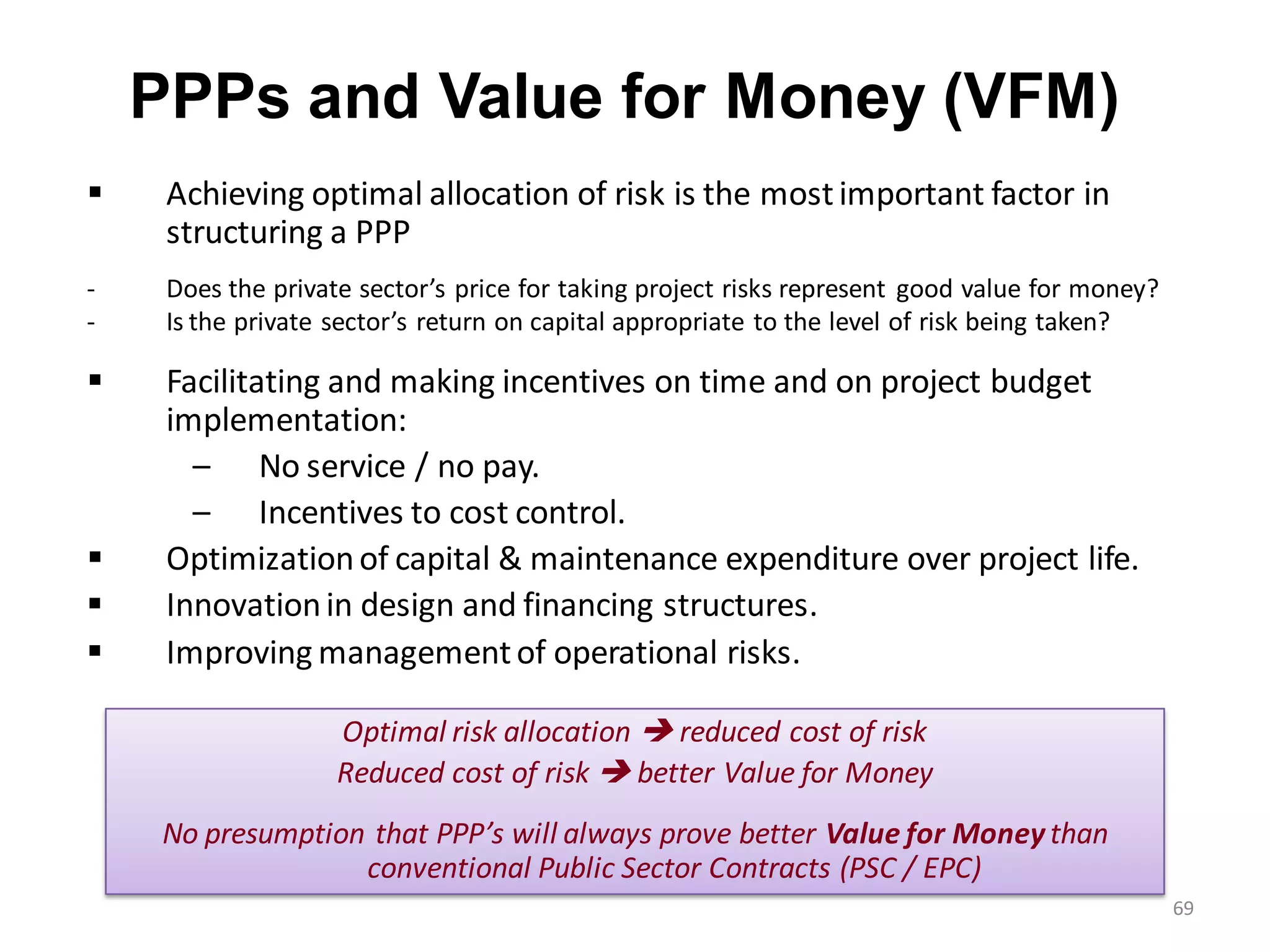 PPPs and Value for Money (VFM)
    Achieving optimal allocation of risk is the most important factor in
     structuring a PPP
-    Does the private sector’s price for taking project risks represent good value for money?
-    Is the private sector’s return on capital appropriate to the level of risk being taken?

    Facilitating and making incentives on time and on project budget
     implementation:
       – No service / no pay.
       – Incentives to cost control.
    Optimization of capital & maintenance expenditure over project life.
    Innovation in design and financing structures.
    Improving management of operational risks.

                    Optimal risk allocation  reduced cost of risk
                    Reduced cost of risk  better Value for Money
     No presumption that PPP’s will always prove better Value for Money than
                   conventional Public Sector Contracts (PSC / EPC)
                                                                                                69
 