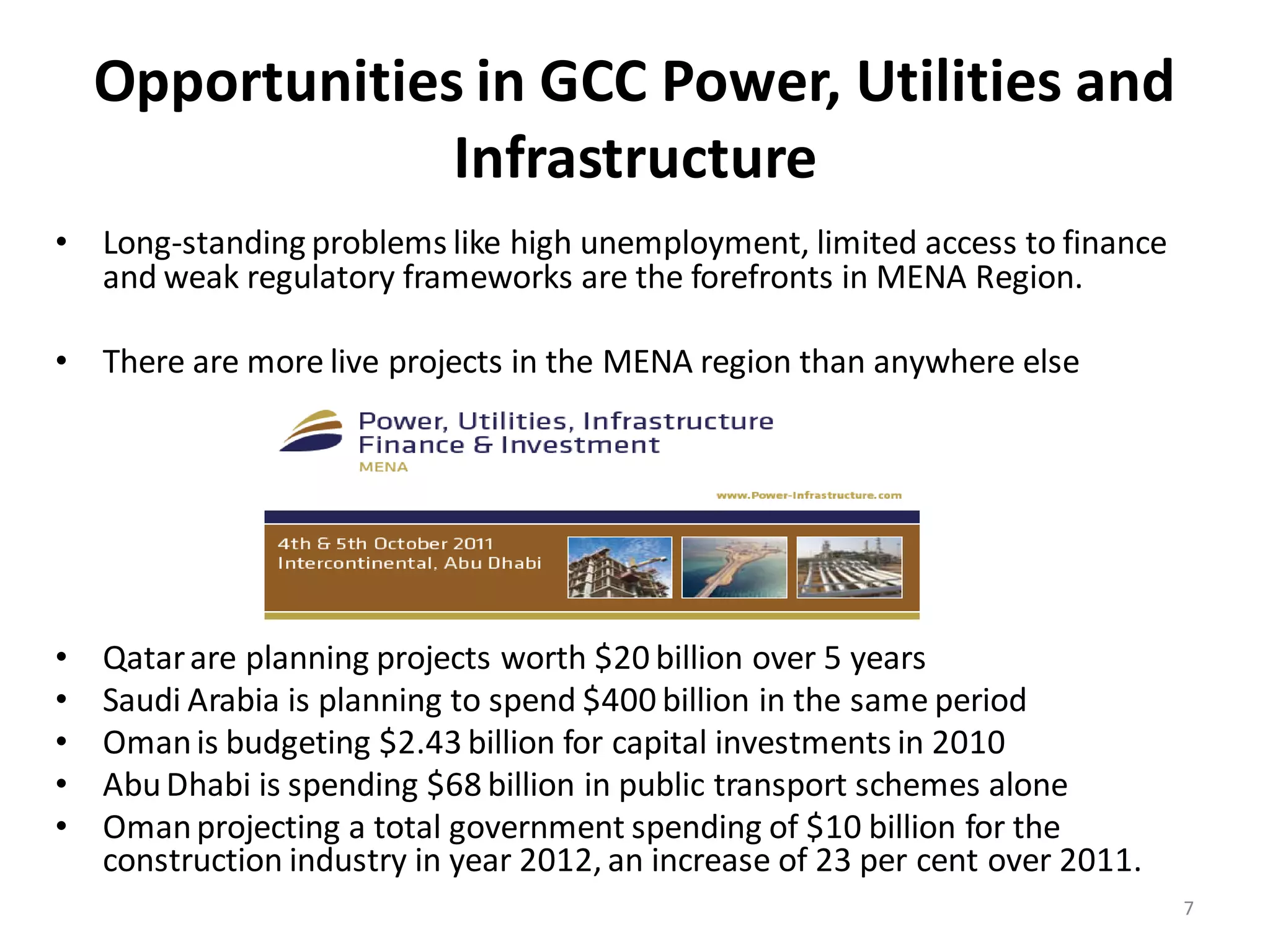Opportunities in GCC Power, Utilities and
                 Infrastructure
• Long-standing problems like high unemployment, limited access to finance
  and weak regulatory frameworks are the forefronts in MENA Region.

• There are more live projects in the MENA region than anywhere else




•   Qatar are planning projects worth $20 billion over 5 years
•   Saudi Arabia is planning to spend $400 billion in the same period
•   Oman is budgeting $2.43 billion for capital investments in 2010
•   Abu Dhabi is spending $68 billion in public transport schemes alone
•   Oman projecting a total government spending of $10 billion for the
    construction industry in year 2012, an increase of 23 per cent over 2011.
                                                                                7
 