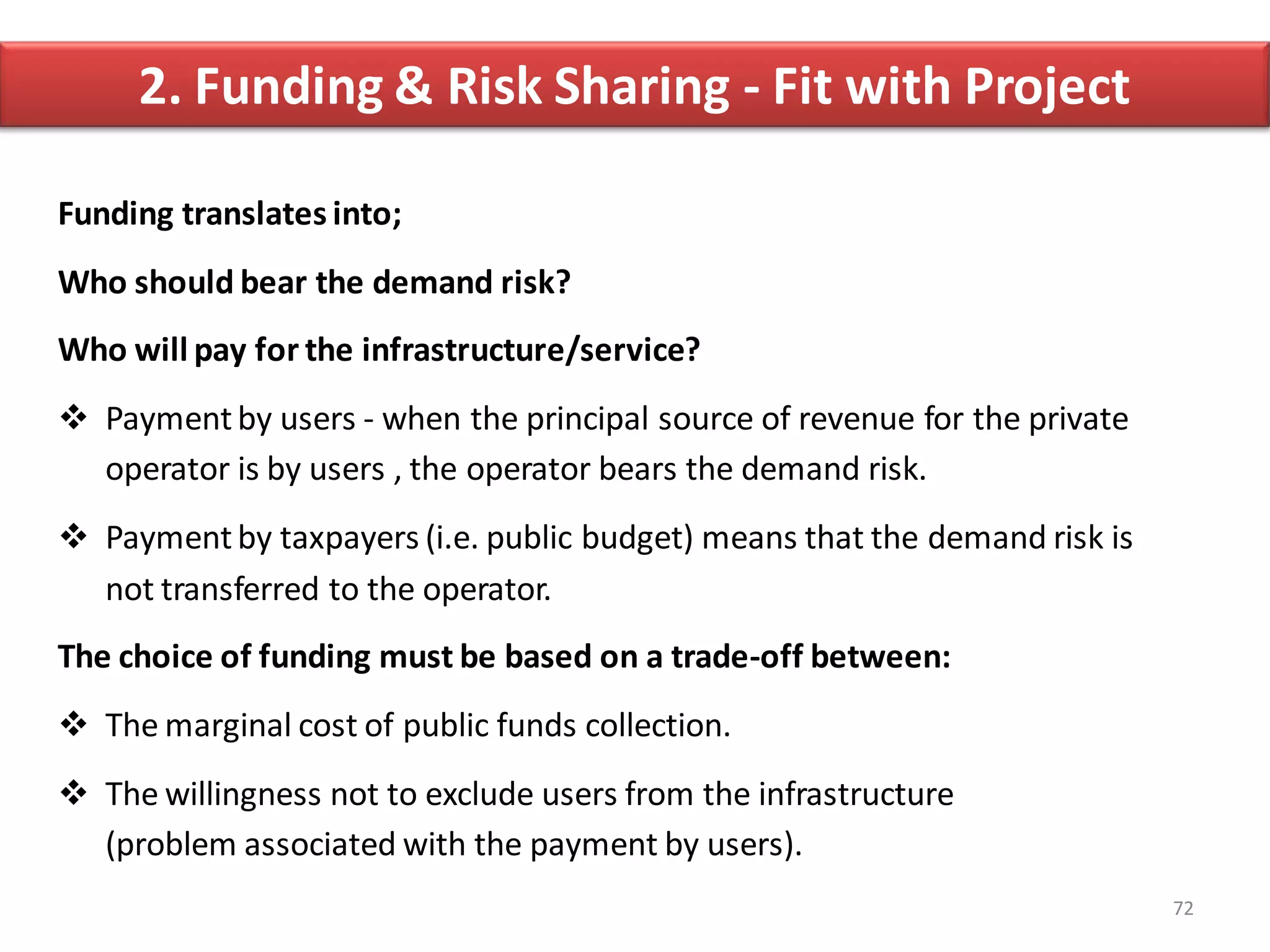 2. Funding & Risk Sharing - Fit with Project

Funding translates into;
Who should bear the demand risk?
Who will pay for the infrastructure/service?
 Payment by users - when the principal source of revenue for the private
  operator is by users , the operator bears the demand risk.
 Payment by taxpayers (i.e. public budget) means that the demand risk is
  not transferred to the operator.
The choice of funding must be based on a trade-off between:
 The marginal cost of public funds collection.
 The willingness not to exclude users from the infrastructure
  (problem associated with the payment by users).
                                                                            72
 