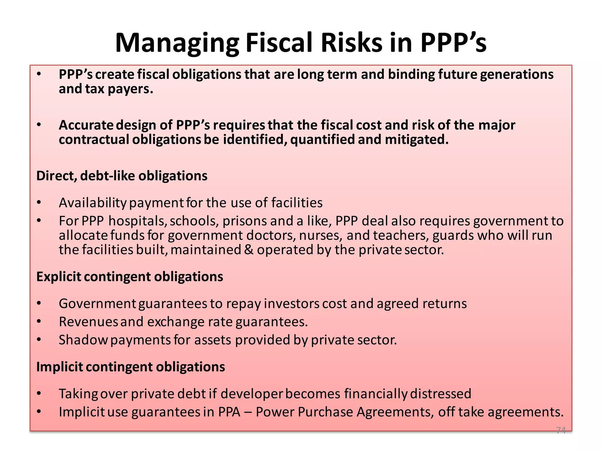 Managing Fiscal Risks in PPP’s
•   PPP’s create fiscal obligations that are long term and binding future generations
    and tax payers.

•   Accurate design of PPP’s requires that the fiscal cost and risk of the major
    contractual obligations be identified, quantified and mitigated.

Direct, debt-like obligations
•   Availability payment for the use of facilities
•   For PPP hospitals, schools, prisons and a like, PPP deal also requires government to
    allocate funds for government doctors, nurses, and teachers, guards who will run
    the facilities built, maintained & operated by the private sector.
Explicit contingent obligations
•   Government guarantees to repay investors cost and agreed returns
•   Revenues and exchange rate guarantees.
•   Shadow payments for assets provided by private sector.
Implicit contingent obligations
•   Taking over private debt if developer becomes financially distressed
•   Implicit use guarantees in PPA – Power Purchase Agreements, off take agreements.
                                                                                        74
 