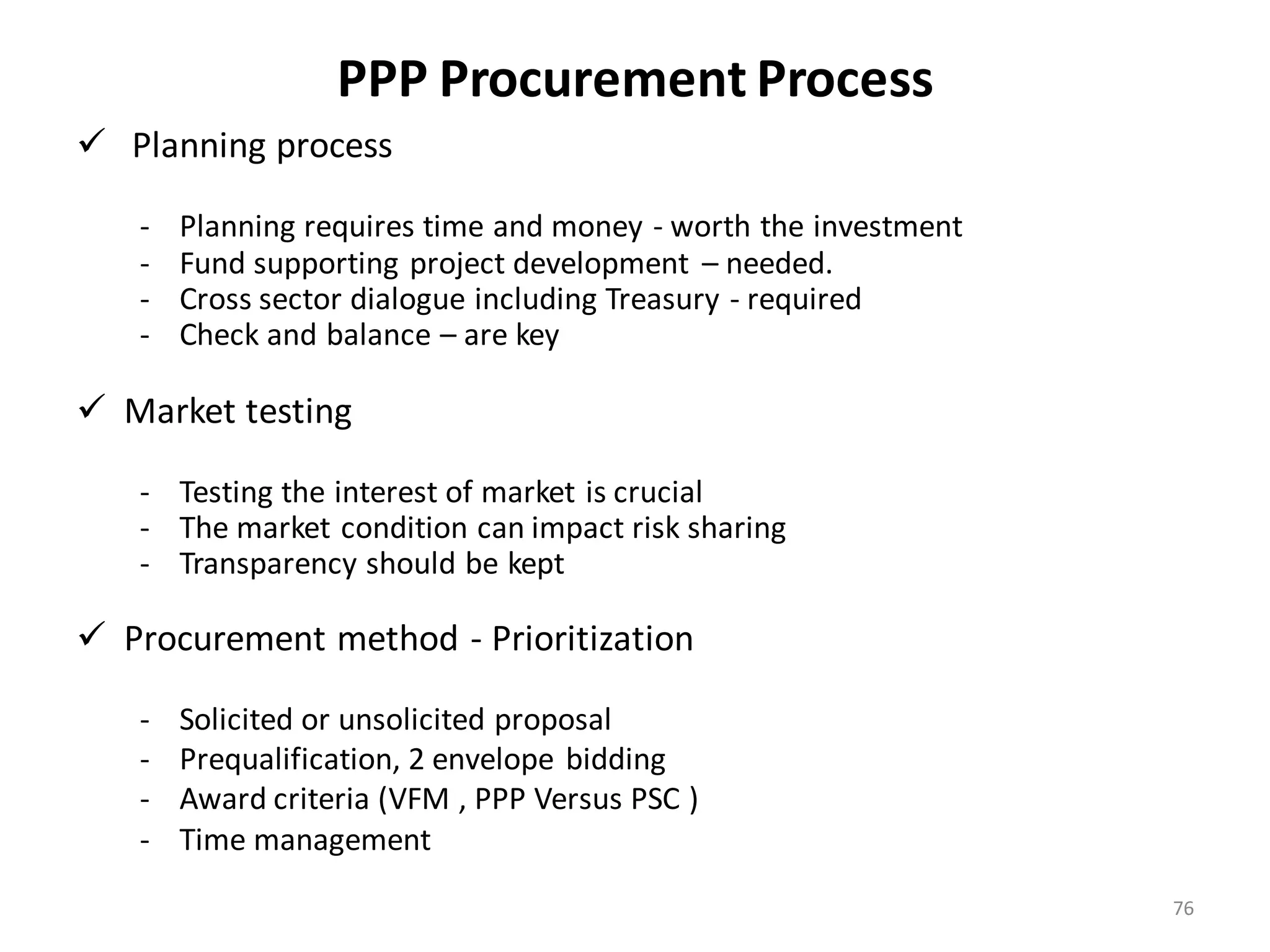 PPP Procurement Process
 Planning process

   -   Planning requires time and money - worth the investment
   -   Fund supporting project development – needed.
   -   Cross sector dialogue including Treasury - required
   -   Check and balance – are key

 Market testing

   - Testing the interest of market is crucial
   - The market condition can impact risk sharing
   - Transparency should be kept

 Procurement method - Prioritization

   -   Solicited or unsolicited proposal
   -   Prequalification, 2 envelope bidding
   -   Award criteria (VFM , PPP Versus PSC )
   -   Time management
                                                                 76
 