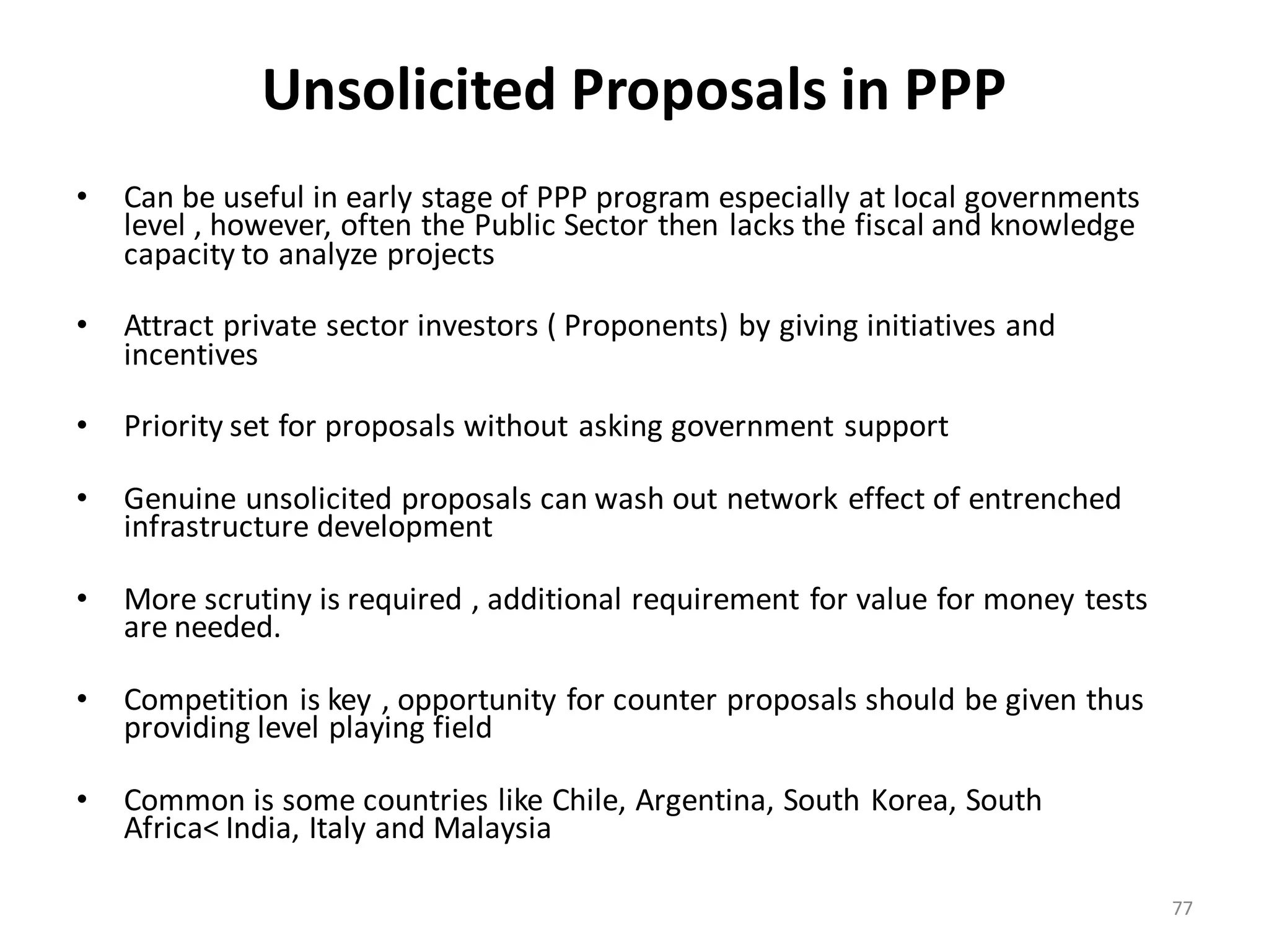 Unsolicited Proposals in PPP
•   Can be useful in early stage of PPP program especially at local governments
    level , however, often the Public Sector then lacks the fiscal and knowledge
    capacity to analyze projects

•   Attract private sector investors ( Proponents) by giving initiatives and
    incentives

•   Priority set for proposals without asking government support

•   Genuine unsolicited proposals can wash out network effect of entrenched
    infrastructure development

•   More scrutiny is required , additional requirement for value for money tests
    are needed.

•   Competition is key , opportunity for counter proposals should be given thus
    providing level playing field

•   Common is some countries like Chile, Argentina, South Korea, South
    Africa< India, Italy and Malaysia

                                                                                   77
 