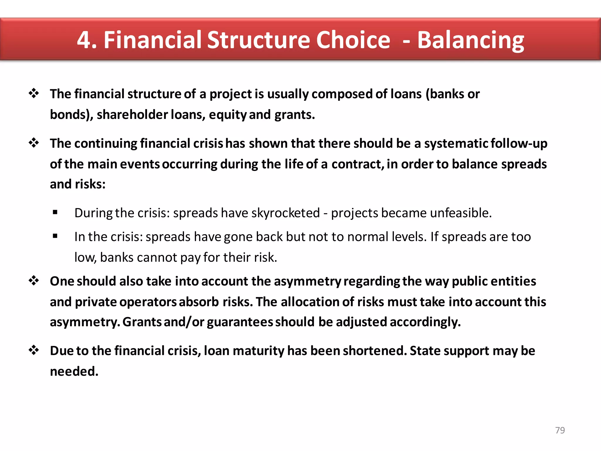 4. Financial Structure Choice - Balancing
 The financial structure of a project is usually composed of loans (banks or
  bonds), shareholder loans, equity and grants.

 The continuing financial crisis has shown that there should be a systematic follow-up
  of the main events occurring during the life of a contract, in order to balance spreads
  and risks:

       During the crisis: spreads have skyrocketed - projects became unfeasible.
       In the crisis: spreads have gone back but not to normal levels. If spreads are too
        low, banks cannot pay for their risk.
 One should also take into account the asymmetry regarding the way public entities
  and private operators absorb risks. The allocation of risks must take into account this
  asymmetry. Grants and/or guarantees should be adjusted accordingly.

 Due to the financial crisis, loan maturity has been shortened. State support may be
  needed.



                                                                                             79
 