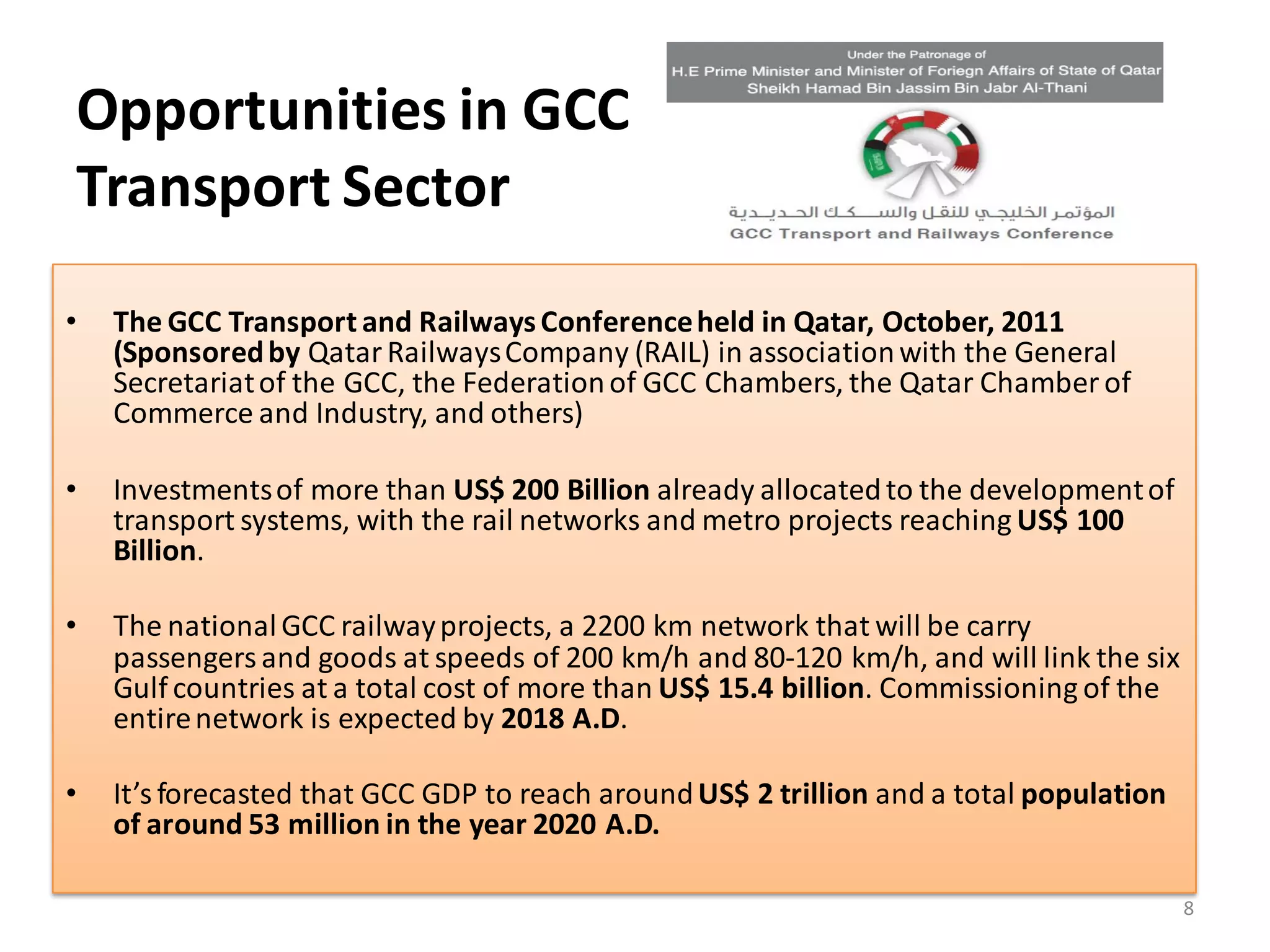 Opportunities in GCC
Transport Sector
•   The GCC Transport and Railways Conference held in Qatar, October, 2011
    (Sponsored by Qatar Railways Company (RAIL) in association with the General
    Secretariat of the GCC, the Federation of GCC Chambers, the Qatar Chamber of
    Commerce and Industry, and others)

•   Investments of more than US$ 200 Billion already allocated to the development of
    transport systems, with the rail networks and metro projects reaching US$ 100
    Billion.

•   The national GCC railway projects, a 2200 km network that will be carry
    passengers and goods at speeds of 200 km/h and 80-120 km/h, and will link the six
    Gulf countries at a total cost of more than US$ 15.4 billion. Commissioning of the
    entire network is expected by 2018 A.D.

•   It’s forecasted that GCC GDP to reach around US$ 2 trillion and a total population
    of around 53 million in the year 2020 A.D.

                                                                                         8
 