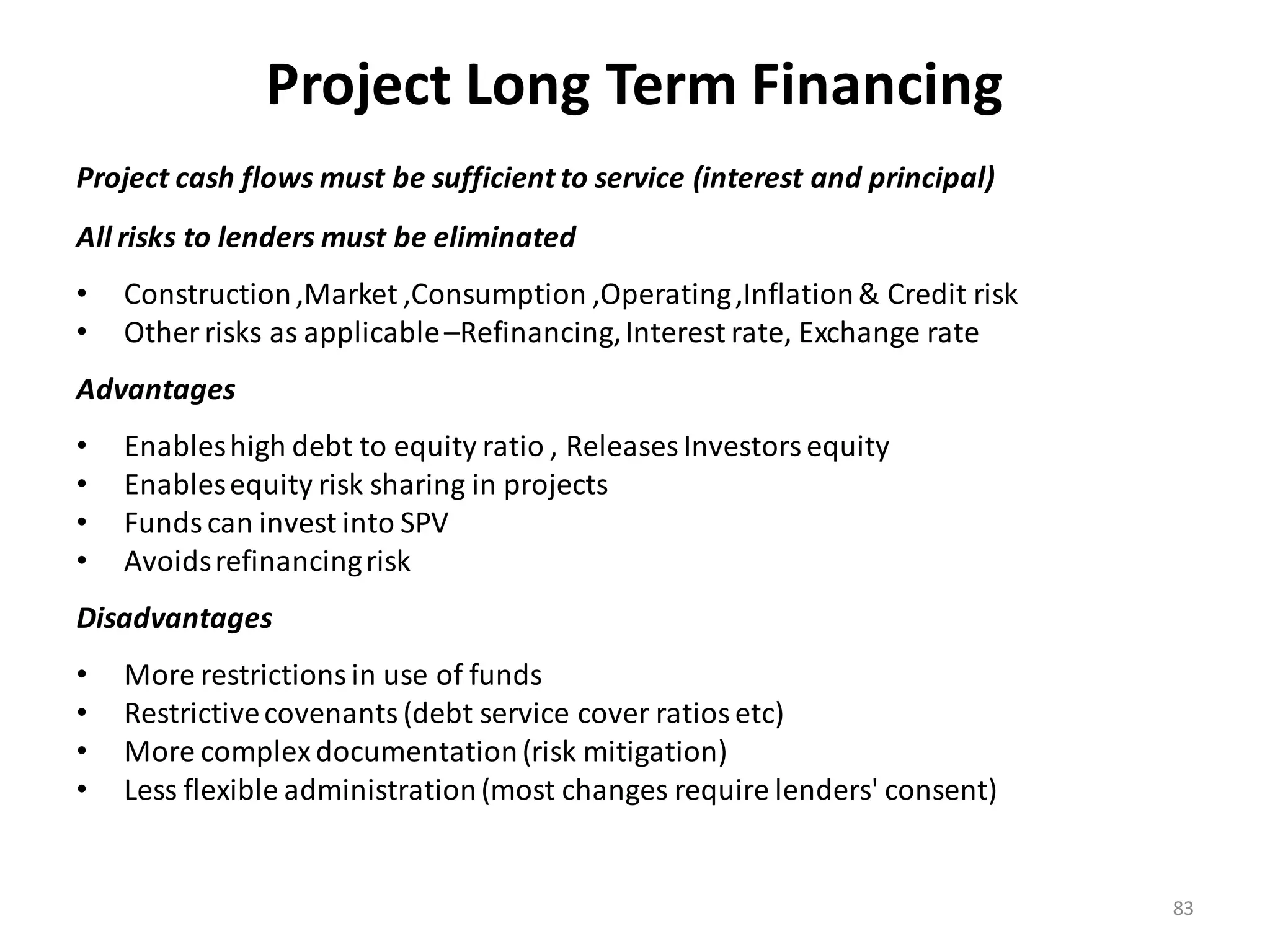 Project Long Term Financing
Project cash flows must be sufficient to service (interest and principal)
All risks to lenders must be eliminated
•   Construction ,Market ,Consumption ,Operating ,Inflation & Credit risk
•   Other risks as applicable –Refinancing, Interest rate, Exchange rate
Advantages
•   Enables high debt to equity ratio , Releases Investors equity
•   Enables equity risk sharing in projects
•   Funds can invest into SPV
•   Avoids refinancing risk
Disadvantages
•   More restrictions in use of funds
•   Restrictive covenants (debt service cover ratios etc)
•   More complex documentation (risk mitigation)
•   Less flexible administration (most changes require lenders' consent)


                                                                            83
 
