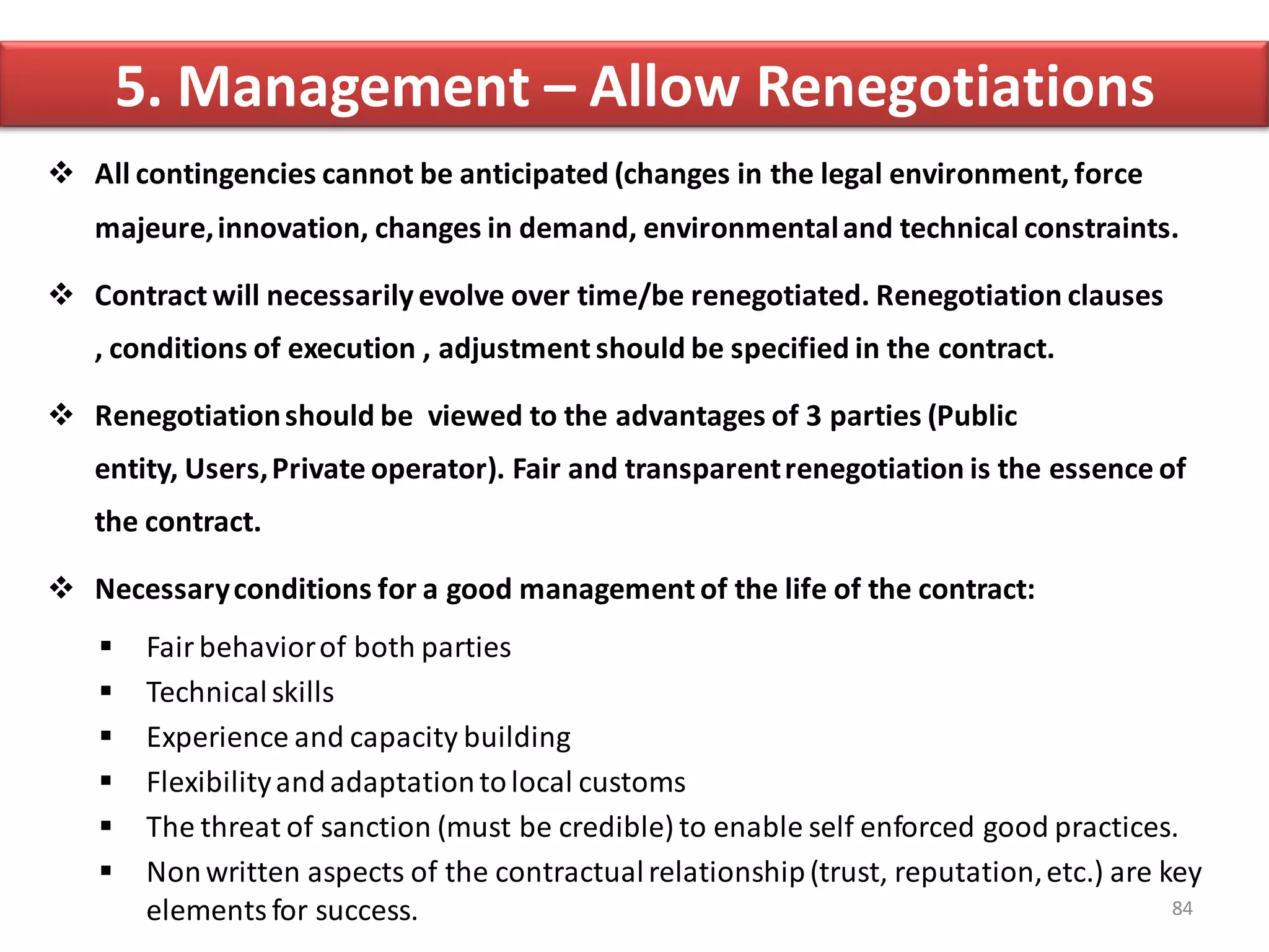 5. Management – Allow Renegotiations
 All contingencies cannot be anticipated (changes in the legal environment, force
   majeure, innovation, changes in demand, environmental and technical constraints.

 Contract will necessarily evolve over time/be renegotiated. Renegotiation clauses
   , conditions of execution , adjustment should be specified in the contract.

 Renegotiation should be viewed to the advantages of 3 parties (Public
   entity, Users, Private operator). Fair and transparent renegotiation is the essence of
   the contract.

 Necessary conditions for a good management of the life of the contract:
       Fair behavior of both parties
       Technical skills
       Experience and capacity building
       Flexibility and adaptation to local customs
       The threat of sanction (must be credible) to enable self enforced good practices.
       Non written aspects of the contractual relationship (trust, reputation, etc.) are key
        elements for success.                                                              84
 