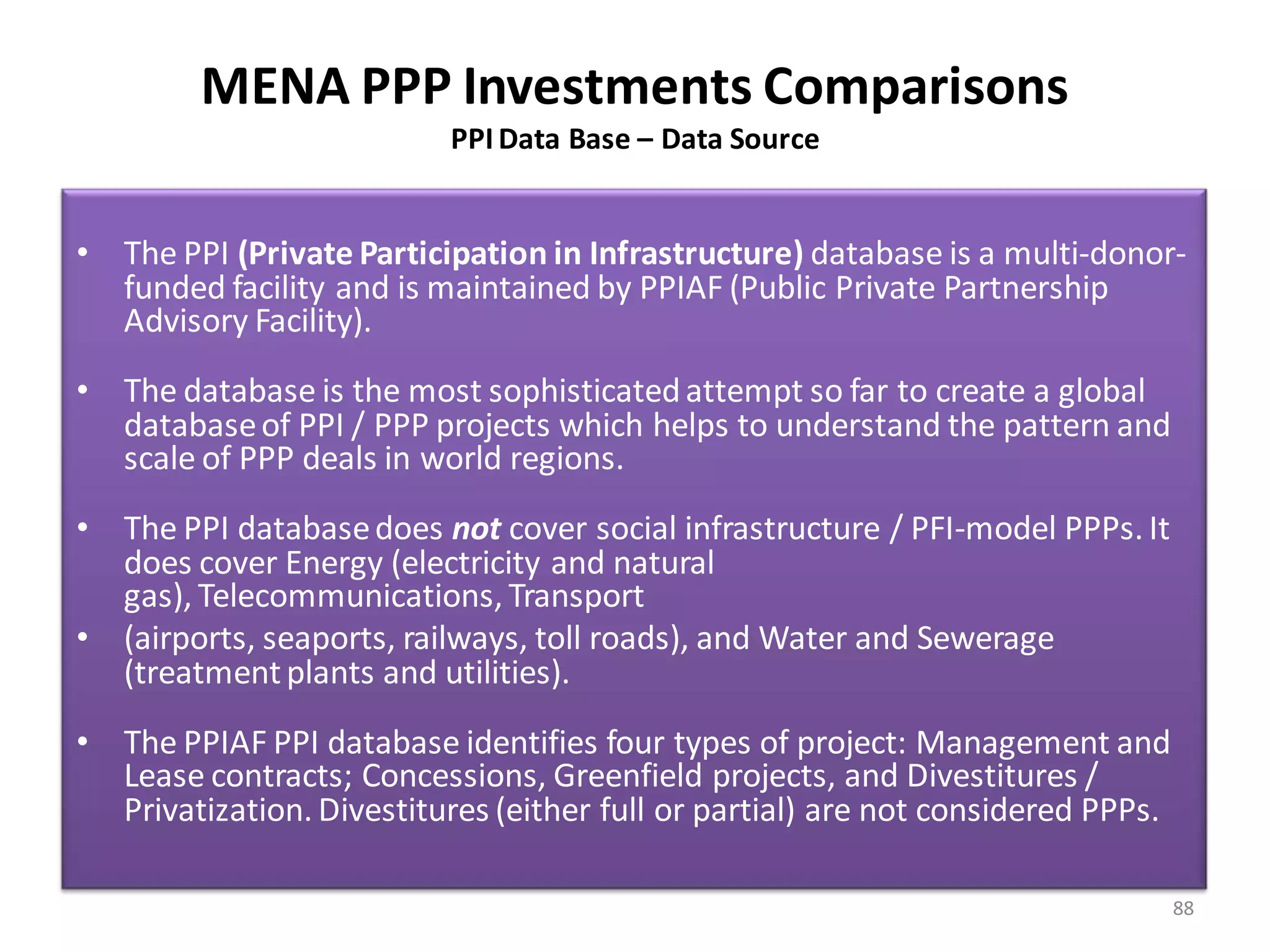 MENA PPP Investments Comparisons
                           PPI Data Base – Data Source


• The PPI (Private Participation in Infrastructure) database is a multi-donor-
  funded facility and is maintained by PPIAF (Public Private Partnership
  Advisory Facility).
• The database is the most sophisticated attempt so far to create a global
  database of PPI / PPP projects which helps to understand the pattern and
  scale of PPP deals in world regions.
• The PPI database does not cover social infrastructure / PFI-model PPPs. It
  does cover Energy (electricity and natural
  gas), Telecommunications, Transport
• (airports, seaports, railways, toll roads), and Water and Sewerage
  (treatment plants and utilities).
• The PPIAF PPI database identifies four types of project: Management and
  Lease contracts; Concessions, Greenfield projects, and Divestitures /
  Privatization. Divestitures (either full or partial) are not considered PPPs.

                                                                                  88
 